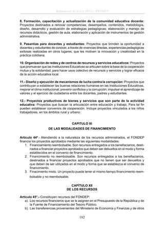 Reglamento de la Ley 28332 - FONDEP
8. Formación, capacitación y actualización de la comunidad educativa docente:
Proyectos destinados a renovar competencias, desempeños, contenidos, metodología,
diseño, desarrollo y evaluación de estrategias pedagógicas; elaboración y manejo de
recursos didácticos, gestión de aula, elaboración y aplicación de instrumentos de gestión
administrativa.
9. Pasantías para docentes y estudiantes: Proyectos que brinden la oportunidad a
docentes y estudiantes de conocer, a través de vivencias directas, experiencias pedagógicas
exitosas realizadas en otros lugares; que les motiven la innovación y creatividad en la
práctica cotidiana.
10. Organización de redes y de centros de recursos y servicios educativos: Proyectos
que promuevan que las Instituciones Educativas se articulen sobre la base de la cooperación
mutua y la solidaridad, para hacer usos colectivo de recursos y servicios y lograr eﬁcacia
de la acción educativa local.
11.- Diseño y ejecución de mecanismos de lucha contra la corrupción: Proyectos que
contribuyan a establecer las buenas relaciones humanas en las Instituciones Educativas,
mejorar el clima institucional; prevenir conﬂictos y la corrupción; impulsar el aprendizaje de
valores y el ejercicio de ciudadanía entre los docentes, padres y estudiantes.
12.- Proyectos productivos de bienes y servicios que son parte de la actividad
educativa: Proyectos que buscan la articulación entre educación y trabajo. Para tal ﬁn
pueden establecer convenios de cooperación. Incluye proyectos vinculados a los niños
trabajadores, en los ámbitos rural y urbano.
CAPITULO XI
DE LAS MODALIDADES DE FINANCIMIENTO
Artículo 44º.- Atendiendo a la naturaleza de los recursos administrados, el FONDEP
ﬁnancia los proyectos aprobados mediante las siguientes modalidades:
1. Financiamiento reembolsable. Son recursos entregados a los beneﬁaciarios, destinados a ﬁnanciar proyectos aprobados que deben ser debueltos en el modo y forma
establecidos en el convenio de ﬁnancimiento.
2. Financimiento no reembolsable. Son recursos entregados a los beneﬁaciarios,
destinados a ﬁnanciar proyectos aprobados que no tienen que ser devueltos y
que deben de ser utilizados en el modo y forma que se establezca el convenio de
ﬁnancimiento.
3. Finacimiento mixto. Un proyecto puede tener al mismo tiempo ﬁnancimiento reembolsable y no reembolsable.
CAPÍTULO XII
DE LOS RECURSOS
Artículo 45°.- Constituyen recursos del FONDEP:
a). Los recursos ﬁnancieros que se le asignen en el Presupuesto de la República y de
la Fuente de Financiamiento del Tesoro Público.
b). Las transferencias provenientes del Ministerio de Economía y Finanzas y de otros

182

 
