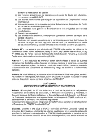 Reglamento de la Ley 28332 - FONDEP
Sectores o Instituciones del Estado.
c). Los recursos provenientes de operaciones de canje de deuda por educación,
concertadas para el FONDEP.
d). Los aportes y donaciones que otorguen los organismos de Cooperación Técnica
Internacional.
e). Los que se generen por la inversión temporal de los recursos disponibles del Fondo
en los mercados de dinero y de capital.
f). Los intereses que genere el financiamiento de proyectos con fondos
reembolsables.
g). Donaciones en general.
h). Los aportes de las empresas, sector privado y personas con ﬁnes de mejora de la
calidad educativa.
i). Cualquier otro recurso proveniente de la participación porcentual de tributos o de
recursos de origen nacional, regional o internacional, que se establezca a través
de los procedimientos y canales formales de los Poderes Ejecutivo y Legislativo.
Artículo 46°.- Los recursos que administre el FONDEP sólo pueden ser utilizados de
conformidad con su norma de creación, la Ley N° 28044, Ley General de Educación, la Ley
N° 28332, Ley del Fondo Nacional de Desarrollo de la Educación Peruana, y el presente
Reglamento, dentro del marco normativo aplicable.
Artículo 47°.- Los recursos del FONDEP serán administrados a través de cuentas
bancarias; los depósitos podrán hacerse en moneda nacional o extranjera, en cuentas
corrientes, depósitos a plazo, de ahorros, o cualquier otra modalidad y teniendo en cuenta
la combinación más conveniente de rentabilidad y riesgo de acuerdo a la normatividad
aplicable.
Artículo 48°.- Los recursos y activos que administra el FONDEP son intangibles, es decir,
no pueden ser embargados, rematados, dados en garantía ni pueden realizarse con ellos
actos de disposición alguna contraria a los ﬁnes del FONDEP.
CAPÍTULO XIII
DISPOSICIONES COMPLEMENTARIAS Y TRANSITORIAS
Primera.- En un plazo de 30 días calendario a partir de la publicación del presente
Reglamento, el Ministerio de Educación, el Ministerio de Economía y Finanzas, el
Consejo Nacional de Descentralización, el Consejo Nacional de Educación y el Colegio
de Profesores, designarán a sus representantes para integrar el CONAF, conforme a lo
establecido en el artículo10° del presente Reglamento.
Inmediatamente designados los integrantes del CONAF al que se reﬁere el párrafo anterior,
el Presidente del FONDEP instala el CONAF.
Segunda.- Durante el año 2005 el CONAF convocará al Primer Concurso Público de
proyectos de innovación, priorizando los criterios establecidos en el presente reglamento
y en función de los recursos asignados al FONDEP, dando prioridad a la participación de
instituciones educativas ubicadas en las zonas más deprimidas, todo ello en el marco de

183

 