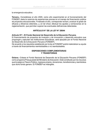 Reglamento de la Ley 28332 - FONDEP
la emergencia educativa.
Tercera.- Considérese el año 2005, como año experimental en el funcionamiento del
FONDEP, dada la carencia de experiencias previas en el manejo de ﬁnanciación pública
de proyectos educacionales. Finalizado el año, corresponde revisar y evaluar el grado de
eﬁcacia y eﬁciencia obtenidos, y, en tal virtud, efectuar los ajustes y correcciones en la
reglamentación, que permitan superar las eventuales deﬁciencias detectadas.
ARTÍCULO 91° DE LA LEY N° 28044
Artículo 91°.- El Fondo Nacional de Desarrollo de la Educación Peruana.
El ﬁnanciamiento de proyectos de inversión y de innovación y desarrollo educativo que
propongan y ejecuten las Instituciones Educativas, será apoyado por el Fondo Nacional
de Desarrollo de la Educación Peruana (FONDEP).
De acuerdo a los requisitos establecido por la ley el FONDEP podrá materializar su ayuda
a través de ﬁnanciamientos reembolsables o no reembolsables.
DISPOSICIONES COMPLEMENTARIAS
Y TRANSITORIAS
Octava.- Créase el Fondo Nacional de Desarrollo de la Educación Peruana (FONDEP)
como programa Presupuestal del Ministerio de Educación. Está constituido por los recursos
que le asigne el Tesoro Público, ingresos propios, donaciones, transferencias y reembolsos
que dicho fondo genere. El FONDEP es intangible.

184

 