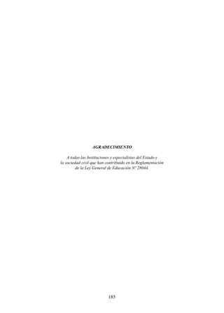 AGRADECIMIENTO
A todas las Instituciones y especialistas del Estado y
la sociedad civil que han contribuido en la Reglamentación
de la Ley General de Educación Nº 28044.

185

 