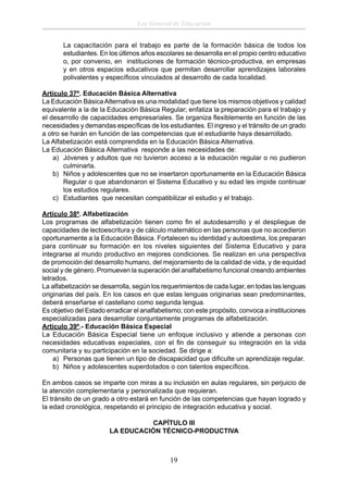 Ley General de Educación
La capacitación para el trabajo es parte de la formación básica de todos los
estudiantes. En los últimos años escolares se desarrolla en el propio centro educativo
o, por convenio, en instituciones de formación técnico-productiva, en empresas
y en otros espacios educativos que permitan desarrollar aprendizajes laborales
polivalentes y especíﬁcos vinculados al desarrollo de cada localidad.
Artículo 37º. Educación Básica Alternativa
La Educación Básica Alternativa es una modalidad que tiene los mismos objetivos y calidad
equivalente a la de la Educación Básica Regular; enfatiza la preparación para el trabajo y
el desarrollo de capacidades empresariales. Se organiza ﬂexiblemente en función de las
necesidades y demandas especíﬁcas de los estudiantes. El ingreso y el tránsito de un grado
a otro se harán en función de las competencias que el estudiante haya desarrollado.
La Alfabetización está comprendida en la Educación Básica Alternativa.
La Educación Básica Alternativa responde a las necesidades de:
a) Jóvenes y adultos que no tuvieron acceso a la educación regular o no pudieron
culminarla.
b) Niños y adolescentes que no se insertaron oportunamente en la Educación Básica
Regular o que abandonaron el Sistema Educativo y su edad les impide continuar
los estudios regulares.
c) Estudiantes que necesitan compatibilizar el estudio y el trabajo.
Artículo 38º. Alfabetización
Los programas de alfabetización tienen como ﬁn el autodesarrollo y el despliegue de
capacidades de lectoescritura y de cálculo matemático en las personas que no accedieron
oportunamente a la Educación Básica. Fortalecen su identidad y autoestima, los preparan
para continuar su formación en los niveles siguientes del Sistema Educativo y para
integrarse al mundo productivo en mejores condiciones. Se realizan en una perspectiva
de promoción del desarrollo humano, del mejoramiento de la calidad de vida, y de equidad
social y de género. Promueven la superación del analfabetismo funcional creando ambientes
letrados.
La alfabetización se desarrolla, según los requerimientos de cada lugar, en todas las lenguas
originarias del país. En los casos en que estas lenguas originarias sean predominantes,
deberá enseñarse el castellano como segunda lengua.
Es objetivo del Estado erradicar el analfabetismo; con este propósito, convoca a instituciones
especializadas para desarrollar conjuntamente programas de alfabetización.
Artículo 39º.- Educación Básica Especial
La Educación Básica Especial tiene un enfoque inclusivo y atiende a personas con
necesidades educativas especiales, con el ﬁn de conseguir su integración en la vida
comunitaria y su participación en la sociedad. Se dirige a:
a) Personas que tienen un tipo de discapacidad que diﬁculte un aprendizaje regular.
b) Niños y adolescentes superdotados o con talentos especíﬁcos.
En ambos casos se imparte con miras a su inclusión en aulas regulares, sin perjuicio de
la atención complementaria y personalizada que requieran.
El tránsito de un grado a otro estará en función de las competencias que hayan logrado y
la edad cronológica, respetando el principio de integración educativa y social.
CAPÍTULO III
LA EDUCACIÓN TÉCNICO-PRODUCTIVA

19

 