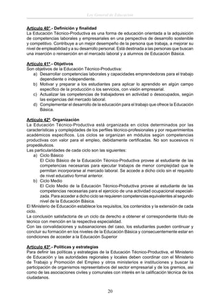 Ley General de Educación
Artículo 40°.- Deﬁnición y ﬁnalidad
La Educación Técnico-Productiva es una forma de educación orientada a la adquisición
de competencias laborales y empresariales en una perspectiva de desarrollo sostenible
y competitivo. Contribuye a un mejor desempeño de la persona que trabaja, a mejorar su
nivel de empleabilidad y a su desarrollo personal. Está destinada a las personas que buscan
una inserción o reinserción en el mercado laboral y a alumnos de Educación Básica.
Artículo 41º.- Objetivos
Son objetivos de la Educación Técnico-Productiva:
a) Desarrollar competencias laborales y capacidades emprendedoras para el trabajo
dependiente o independiente.
b) Motivar y preparar a los estudiantes para aplicar lo aprendido en algún campo
especíﬁco de la producción o los servicios, con visión empresarial.
c) Actualizar las competencias de trabajadores en actividad o desocupados, según
las exigencias del mercado laboral.
d) Complementar el desarrollo de la educación para el trabajo que ofrece la Educación
Básica.
Artículo 42º. Organización
La Educación Técnico-Productiva está organizada en ciclos determinados por las
características y complejidades de los perﬁles técnico-profesionales y por requerimientos
académicos especíﬁcos. Los ciclos se organizan en módulos según competencias
productivas con valor para el empleo, debidamente certiﬁcadas. No son sucesivos ni
propedéuticos.
Las particularidades de cada ciclo son las siguientes:
a) Ciclo Básico
El Ciclo Básico de la Educación Técnico-Productiva provee al estudiante de las
competencias necesarias para ejecutar trabajos de menor complejidad que le
permitan incorporarse al mercado laboral. Se accede a dicho ciclo sin el requisito
de nivel educativo formal anterior.
b) Ciclo Medio
El Ciclo Medio de la Educación Técnico-Productiva provee al estudiante de las
competencias necesarias para el ejercicio de una actividad ocupacional especializada. Para acceder a dicho ciclo se requieren competencias equivalentes al segundo
nivel de la Educación Básica.
El Ministerio de Educación establece los requisitos, los contenidos y la extensión de cada
ciclo.
La conclusión satisfactoria de un ciclo da derecho a obtener el correspondiente título de
técnico con mención en la respectiva especialidad.
Con las convalidaciones y subsanaciones del caso, los estudiantes pueden continuar y
concluir su formación en los niveles de la Educación Básica y consecuentemente estar en
condiciones de acceder a la Educación Superior
Artículo 43º.- Políticas y estrategias
Para deﬁnir las políticas y estrategias de la Educación Técnico-Productiva, el Ministerio
de Educación y las autoridades regionales y locales deben coordinar con el Ministerio
de Trabajo y Promoción del Empleo y otros ministerios e instituciones y buscar la
participación de organismos representativos del sector empresarial y de los gremios, así
como de las asociaciones civiles y comunales con interés en la caliﬁcación técnica de los
ciudadanos.

20

 