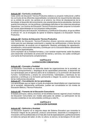 Ley General de Educación

Artículo 44º.- Currículo y evaluación
Cada centro de Educación Técnico-Productiva elabora su proyecto institucional y deﬁne
los currículos de las diferentes especialidades considerando los requerimientos laborales
en su ámbito de acción; los cambios en el entorno; los ritmos de obsolescencia de la
tecnología; el desarrollo del conocimiento y las características de los estudiantes. Asimismo
guarda concordancia con las políticas y estrategias deﬁnidas en las instancias educativas
respectivas. Los Centros de Educación Técnico-Productiva pueden proponer la inclusión
de nuevas especialidades en sus proyectos institucionales.
El Instituto Peruano de Evaluación, Acreditación y Certiﬁcación Educativa, al que se reﬁere
el artículo 15°, es el encargado de operar el Sistema respecto a la Educación Técnico
Productiva
Artículo 45º. Centros de Educación Técnico-Productiva
Los Centros de Educación Técnico-Productiva ofrecen servicios educativos en los
ciclos para los que obtengan autorización y expiden las certiﬁcaciones y títulos técnicos
correspondientes, de acuerdo con el reglamento. Realizan actividades de capacitación,
actualización y reconversión laborales y contribuyen con la Educación Básica ofreciéndole
sus servicios especializados.
Como expresión de su ﬁnalidad formativa, y con carácter experimental, están facultados
para desarrollar actividades de producción de bienes y servicios, los cuales constituyen
una fuente de ﬁnanciamiento complementario.
CAPÍTULO IV
LA EDUCACIÓN COMUNITARIA
Artículo 46º.- Concepto y ﬁnalidad
La Educación Comunitaria se desarrolla desde las organizaciones de la sociedad, se
orienta al enriquecimiento y despliegue de las capacidades personales, al desarrollo de
sus aprendizajes para el ejercicio pleno de la ciudadanía y a la promoción del desarrollo
humano. Complementa y amplía los conocimientos, habilidades y destrezas de las
personas y contribuye a su formación permanente e integral. Su acción se realiza fuera
de las instituciones educativas.
Artículo 47°.- Convalidación de los aprendizajes
Los aprendizajes que se logren a través de programas desarrollados por organizaciones
de la sociedad, debidamente certiﬁcados, pueden ser convalidados en los niveles de
Educación Básica y Técnico-Productiva.
Artículo 48°.- Fomento de la Educación Comunitaria
El Estado promueve, valora y reconoce, en los ámbitos nacional, regional y local, iniciativas
de Educación Comunitaria con niveles adecuados de calidad. La optimización de los
recursos existentes en las comunidades contribuye a este ﬁn.
CAPÍTULO V
LA EDUCACIÓN SUPERIOR
Artículo 49°.- Deﬁnición y ﬁnalidad
La Educación Superior es la segunda etapa del Sistema Educativo que consolida la
formación integral de las personas, produce conocimiento, desarrolla la investigación e
innovación y forma profesionales en el más alto nivel de especialización y perfeccionamiento
en todos los campos del saber, el arte, la cultura, la ciencia y la tecnología a ﬁn de cubrir

21

 