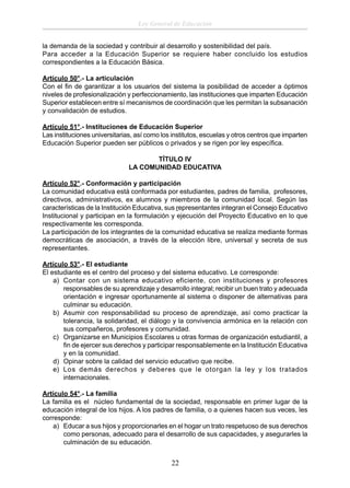 Ley General de Educación
la demanda de la sociedad y contribuir al desarrollo y sostenibilidad del país.
Para acceder a la Educación Superior se requiere haber concluido los estudios
correspondientes a la Educación Básica.
Artículo 50°.- La articulación
Con el ﬁn de garantizar a los usuarios del sistema la posibilidad de acceder a óptimos
niveles de profesionalización y perfeccionamiento, las instituciones que imparten Educación
Superior establecen entre sí mecanismos de coordinación que les permitan la subsanación
y convalidación de estudios.
Artículo 51°.- Instituciones de Educación Superior
Las instituciones universitarias, así como los institutos, escuelas y otros centros que imparten
Educación Superior pueden ser públicos o privados y se rigen por ley especíﬁca.
TÍTULO IV
LA COMUNIDAD EDUCATIVA
Artículo 52°.- Conformación y participación
La comunidad educativa está conformada por estudiantes, padres de familia, profesores,
directivos, administrativos, ex alumnos y miembros de la comunidad local. Según las
características de la Institución Educativa, sus representantes integran el Consejo Educativo
Institucional y participan en la formulación y ejecución del Proyecto Educativo en lo que
respectivamente les corresponda.
La participación de los integrantes de la comunidad educativa se realiza mediante formas
democráticas de asociación, a través de la elección libre, universal y secreta de sus
representantes.
Artículo 53°.- El estudiante
El estudiante es el centro del proceso y del sistema educativo. Le corresponde:
a) Contar con un sistema educativo eficiente, con instituciones y profesores
responsables de su aprendizaje y desarrollo integral; recibir un buen trato y adecuada
orientación e ingresar oportunamente al sistema o disponer de alternativas para
culminar su educación.
b) Asumir con responsabilidad su proceso de aprendizaje, así como practicar la
tolerancia, la solidaridad, el diálogo y la convivencia armónica en la relación con
sus compañeros, profesores y comunidad.
c) Organizarse en Municipios Escolares u otras formas de organización estudiantil, a
ﬁn de ejercer sus derechos y participar responsablemente en la Institución Educativa
y en la comunidad.
d) Opinar sobre la calidad del servicio educativo que recibe.
e) Los demás derechos y deberes que le otorgan la ley y los tratados
internacionales.
Artículo 54°.- La familia
La familia es el núcleo fundamental de la sociedad, responsable en primer lugar de la
educación integral de los hijos. A los padres de familia, o a quienes hacen sus veces, les
corresponde:
a) Educar a sus hijos y proporcionarles en el hogar un trato respetuoso de sus derechos
como personas, adecuado para el desarrollo de sus capacidades, y asegurarles la
culminación de su educación.

22

 