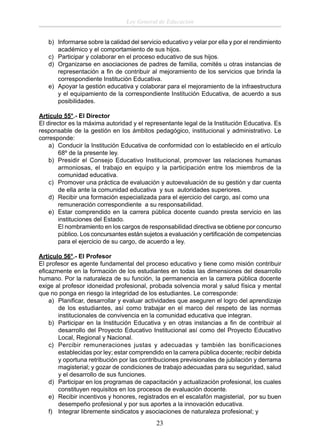 Ley General de Educación
b) Informarse sobre la calidad del servicio educativo y velar por ella y por el rendimiento
académico y el comportamiento de sus hijos.
c) Participar y colaborar en el proceso educativo de sus hijos.
d) Organizarse en asociaciones de padres de familia, comités u otras instancias de
representación a ﬁn de contribuir al mejoramiento de los servicios que brinda la
correspondiente Institución Educativa.
e) Apoyar la gestión educativa y colaborar para el mejoramiento de la infraestructura
y el equipamiento de la correspondiente Institución Educativa, de acuerdo a sus
posibilidades.
Artículo 55°.- El Director
El director es la máxima autoridad y el representante legal de la Institución Educativa. Es
responsable de la gestión en los ámbitos pedagógico, institucional y administrativo. Le
corresponde:
a) Conducir la Institución Educativa de conformidad con lo establecido en el artículo
68º de la presente ley.
b) Presidir el Consejo Educativo Institucional, promover las relaciones humanas
armoniosas, el trabajo en equipo y la participación entre los miembros de la
comunidad educativa.
c) Promover una práctica de evaluación y autoevaluación de su gestión y dar cuenta
de ella ante la comunidad educativa y sus autoridades superiores.
d) Recibir una formación especializada para el ejercicio del cargo, así como una
remuneración correspondiente a su responsabilidad.
e) Estar comprendido en la carrera pública docente cuando presta servicio en las
instituciones del Estado.
El nombramiento en los cargos de responsabilidad directiva se obtiene por concurso
público. Los concursantes están sujetos a evaluación y certiﬁcación de competencias
para el ejercicio de su cargo, de acuerdo a ley.
Artículo 56°.- El Profesor
El profesor es agente fundamental del proceso educativo y tiene como misión contribuir
eﬁcazmente en la formación de los estudiantes en todas las dimensiones del desarrollo
humano. Por la naturaleza de su función, la permanencia en la carrera pública docente
exige al profesor idoneidad profesional, probada solvencia moral y salud física y mental
que no ponga en riesgo la integridad de los estudiantes. Le corresponde:
a) Planiﬁcar, desarrollar y evaluar actividades que aseguren el logro del aprendizaje
de los estudiantes, así como trabajar en el marco del respeto de las normas
institucionales de convivencia en la comunidad educativa que integran.
b) Participar en la Institución Educativa y en otras instancias a ﬁn de contribuir al
desarrollo del Proyecto Educativo Institucional así como del Proyecto Educativo
Local, Regional y Nacional.
c) Percibir remuneraciones justas y adecuadas y también las bonificaciones
establecidas por ley; estar comprendido en la carrera pública docente; recibir debida
y oportuna retribución por las contribuciones previsionales de jubilación y derrama
magisterial; y gozar de condiciones de trabajo adecuadas para su seguridad, salud
y el desarrollo de sus funciones.
d) Participar en los programas de capacitación y actualización profesional, los cuales
constituyen requisitos en los procesos de evaluación docente.
e) Recibir incentivos y honores, registrados en el escalafón magisterial, por su buen
desempeño profesional y por sus aportes a la innovación educativa.
f) Integrar libremente sindicatos y asociaciones de naturaleza profesional; y

23

 