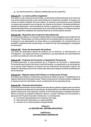 Ley General de Educación
g) Los demás derechos y deberes establecidos por ley especíﬁca.
Artículo 57°.- La carrera pública magisterial
El profesor, en las instituciones del Estado, se desarrolla profesionalmente en el marco de
una carrera pública docente y está comprendido en el respectivo escalafón. El ingreso a la
carrera se realiza mediante concurso público. El ascenso y permanencia se da mediante
un sistema de evaluación que se rige por los criterios de formación, idoneidad profesional,
calidad de desempeño, reconocimiento de méritos y experiencia. La evaluación se realiza
descentralizadamente y con participación de la comunidad educativa y la institución gremial.
Una ley especíﬁca establece las características de la carrera pública docente.
Artículo 58°.- Requisitos para el ejercicio del profesorado
En la Educación Básica, es requisito indispensable el título pedagógico para el ejercicio de
la docencia. Profesionales con títulos distintos de los profesionales en educación, ejercen
la docencia si se desempeñan en áreas aﬁnes a su especialidad. Su incorporación en el
escalafón magisterial está condicionada a la obtención del título pedagógico o postgrado
en educación
Artículo 59°.- Áreas del desempeño del profesor
Las áreas de desempeño laboral del profesor son la docencia, la administración y la
investigación. Los cargos de director y subdirector o sus equivalentes son administrativos
y a ellos se accede por concurso público.
Artículo 60°.- Programa de Formación y Capacitación Permanente
El Estado garantiza, el funcionamiento de un Programa de Formación y Capacitación
Permanente que vincule la formación inicial del docente, su capacitación y su actualización
en el servicio. Este Programa se articula con las instituciones de educación superior. Es
obligación del Estado procurar los medios adecuados para asegurar la efectiva participación
de los docentes.
Artículo 61°.- Régimen laboral del Profesor en la Educación Privada
El profesor que trabaja en instituciones educativas privadas se rige por lo establecido en el
régimen laboral de la actividad privada. Puede incorporarse en la carrera pública magisterial
si ingresa al servicio del Estado, previo cumplimiento de los requisitos de ley.
Artículo 62°.- Personal administrativo
El personal administrativo de las instituciones educativas públicas coopera para la creación
de un ambiente favorable para el aprendizaje. Se desempeña en las diferentes instancias de
gestión institucional, local, regional y nacional, en funciones de apoyo a la gestión educativa.
Ejerce funciones de carácter profesional, técnico y auxiliar. Participa en la formulación y
ejecución del Proyecto Educativo Institucional. Le corresponde:
a) Formación especializada para el ejercicio del cargo.
b) Remuneración adecuada a su responsabilidad.
c) Inclusión en la carrera pública correspondiente.
TÍTULO V
LA GESTIÓN DEL SISTEMA EDUCATIVO
CAPÍTULO I
DISPOSICIONES GENERALES

24

 