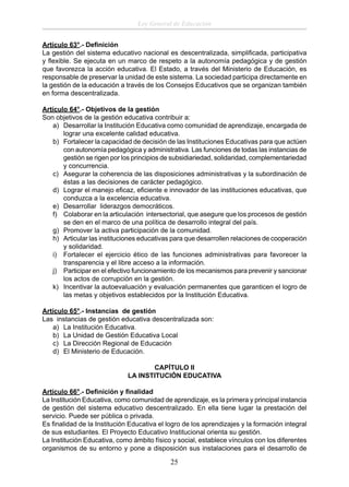 Ley General de Educación
Artículo 63°.- Deﬁnición
La gestión del sistema educativo nacional es descentralizada, simpliﬁcada, participativa
y ﬂexible. Se ejecuta en un marco de respeto a la autonomía pedagógica y de gestión
que favorezca la acción educativa. El Estado, a través del Ministerio de Educación, es
responsable de preservar la unidad de este sistema. La sociedad participa directamente en
la gestión de la educación a través de los Consejos Educativos que se organizan también
en forma descentralizada.
Artículo 64°.- Objetivos de la gestión
Son objetivos de la gestión educativa contribuir a:
a) Desarrollar la Institución Educativa como comunidad de aprendizaje, encargada de
lograr una excelente calidad educativa.
b) Fortalecer la capacidad de decisión de las Instituciones Educativas para que actúen
con autonomía pedagógica y administrativa. Las funciones de todas las instancias de
gestión se rigen por los principios de subsidiariedad, solidaridad, complementariedad
y concurrencia.
c) Asegurar la coherencia de las disposiciones administrativas y la subordinación de
éstas a las decisiones de carácter pedagógico.
d) Lograr el manejo eﬁcaz, eﬁciente e innovador de las instituciones educativas, que
conduzca a la excelencia educativa.
e) Desarrollar liderazgos democráticos.
f) Colaborar en la articulación intersectorial, que asegure que los procesos de gestión
se den en el marco de una política de desarrollo integral del país.
g) Promover la activa participación de la comunidad.
h) Articular las instituciones educativas para que desarrollen relaciones de cooperación
y solidaridad.
i) Fortalecer el ejercicio ético de las funciones administrativas para favorecer la
transparencia y el libre acceso a la información.
j) Participar en el efectivo funcionamiento de los mecanismos para prevenir y sancionar
los actos de corrupción en la gestión.
k) Incentivar la autoevaluación y evaluación permanentes que garanticen el logro de
las metas y objetivos establecidos por la Institución Educativa.
Artículo 65°.- Instancias de gestión
Las instancias de gestión educativa descentralizada son:
a) La Institución Educativa.
b) La Unidad de Gestión Educativa Local
c) La Dirección Regional de Educación
d) El Ministerio de Educación.
CAPÍTULO II
LA INSTITUCIÓN EDUCATIVA
Artículo 66°.- Deﬁnición y ﬁnalidad
La Institución Educativa, como comunidad de aprendizaje, es la primera y principal instancia
de gestión del sistema educativo descentralizado. En ella tiene lugar la prestación del
servicio. Puede ser pública o privada.
Es ﬁnalidad de la Institución Educativa el logro de los aprendizajes y la formación integral
de sus estudiantes. El Proyecto Educativo Institucional orienta su gestión.
La Institución Educativa, como ámbito físico y social, establece vínculos con los diferentes
organismos de su entorno y pone a disposición sus instalaciones para el desarrollo de

25

 