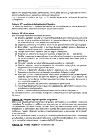 Ley General de Educación
actividades extracurriculares y comunitarias, preservando los ﬁnes y objetivos educativos,
así como las funciones especíﬁcas del local institucional.
Los programas educativos se rigen por lo establecido en este capítulo en lo que les
corresponde.
Artículo 67°.- Ámbito de la Institución Educativa
La Institución Educativa comprende los centros de Educación Básica, los de Educación
Técnico-Productiva y las instituciones de Educación Superior.
Artículo 68°.- Funciones
Son funciones de las Instituciones Educativas:
a) Elaborar, aprobar, ejecutar y evaluar el Proyecto Educativo Institucional, así como
su plan anual y su reglamento interno en concordancia con su línea axiológica y
los lineamientos de política educativa pertinentes.
b) Organizar, conducir y evaluar sus procesos de gestión institucional y pedagógica.
c) Diversiﬁcar y complementar el currículo básico, realizar acciones tutoriales y
seleccionar los libros de texto y materiales educativos.
d) Otorgar certiﬁcados, diplomas y títulos según corresponda.
e) Propiciar un ambiente institucional favorable al desarrollo del
estudiante.
f) Facilitar programas de apoyo a los servicios educativos de acuerdo a las necesidades
de los estudiantes, en condiciones físicas y ambientales favorables para su
aprendizaje.
g) Formular, ejecutar y evaluar el presupuesto anual de la institución.
h) Diseñar, ejecutar y evaluar proyectos de innovación pedagógica y de gestión,
experimentación e investigación educativa.
i) Promover el desarrollo educativo, cultural y deportivo de su comunidad;
j) Cooperar en las diferentes actividades educativas de la comunidad.
k) Participar, con el Consejo Educativo Institucional, en la evaluación para el ingreso,
ascenso y permanencia del personal docente y administrativo. Estas acciones se
realizan en concordancia con las instancias intermedias de gestión, de acuerdo a
la normatividad especíﬁca.
l) Desarrollar acciones de formación y capacitación permanente
m) Rendir cuentas anualmente de su gestión pedagógica, administrativa y económica,
ante la comunidad educativa.
n) Actuar como instancia administrativa en los asuntos de su competencia.
En centros educativos unidocentes y multigrados, estas atribuciones son ejercidas a través
de redes.
Artículo 69°.- Órgano de participación y vigilancia
El Consejo Educativo Institucional es un órgano de participación, concertación y vigilancia
ciudadana. Es presidido por el Director e integrado por los subdirectores, representantes
de los docentes, de los estudiantes, de los ex alumnos y de los padres de familia, pudiendo
exceptuarse la participación de estos últimos cuando las características de la institución lo
justiﬁquen. Pueden integrarlo, también, otras instituciones de la comunidad por invitación
a sus miembros.
En el caso de las instituciones públicas que funcionen como centros educativos unidocentes
y multigrados, el Consejo Educativo Institucional se conforma sobre la base de los miembros
de la comunidad educativa que componen la Red Educativa.
Artículo 70°.- Redes educativas institucionales

26

 