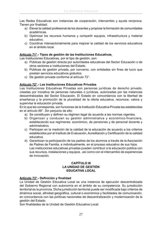 Ley General de Educación
Las Redes Educativas son instancias de cooperación, intercambio y ayuda recíproca.
Tienen por ﬁnalidad:
a) Elevar la calidad profesional de los docentes y propiciar la formación de comunidades
académicas.
b) Optimizar los recursos humanos y compartir equipos, infraestructura y material
educativo.
c) Coordinar intersectorialmente para mejorar la calidad de los servicios educativos
en el ámbito local.
Artículo 71°.- Tipos de gestión de las Instituciones Educativas
Las Instituciones Educativas, por el tipo de gestión, son:
a) Públicas de gestión directa por autoridades educativas del Sector Educación o de
otros sectores e instituciones del Estado.
b) Públicas de gestión privada, por convenio, con entidades sin ﬁnes de lucro que
prestan servicios educativos gratuitos.
c) De gestión privada conforme al artículo 72°.
Artículo 72°.- Las Instituciones Educativas Privadas
Las Instituciones Educativas Privadas son personas jurídicas de derecho privado,
creadas por iniciativa de personas naturales o jurídicas, autorizadas por las instancias
descentralizadas del Sector Educación. El Estado en concordancia con la libertad de
enseñanza y la promoción de la pluralidad de la oferta educativa, reconoce, valora y
supervisa la educación privada.
En lo que les corresponda, son funciones de la Institución Educativa Privada las establecidas
en el artículo 68°. Sin perjuicio de ello:
a) Se constituyen y deﬁnen su régimen legal de acuerdo a las normas vigentes.
b) Organizan y conducen su gestión administrativa y económico-financiera,
estableciendo sus regímenes: económico, de pensiones y de personal docente y
administrativo.
c) Participan en la medición de la calidad de la educación de acuerdo a los criterios
establecidos por el Instituto de Evaluación, Acreditación y Certiﬁcación de la calidad
educativa.
d) Garantizan la participación de los padres de los alumnos a través de la Asociación
de Padres de Familia, e individualmente, en el proceso educativo de sus hijos.
Las instituciones educativas privadas pueden contribuir a la educación pública con
sus recursos, instalaciones y equipos , así como con el intercambio de experiencias
de innovación.
CAPÍTULO III
LA UNIDAD DE GESTIÓN
EDUCATIVA LOCAL
Artículo 73°.- Deﬁnición y ﬁnalidad
La Unidad de Gestión Educativa Local es una instancia de ejecución descentralizada
del Gobierno Regional con autonomía en el ámbito de su competencia. Su jurisdicción
territorial es la provincia. Dicha jurisdicción territorial puede ser modiﬁcada bajo criterios de
dinámica social, aﬁnidad geográﬁca, cultural o económica y facilidades de comunicación,
en concordancia con las políticas nacionales de descentralización y modernización de la
gestión del Estado.
Son ﬁnalidades de la Unidad de Gestión Educativa Local:

27

 