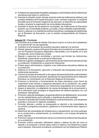 Ley General de Educación
a) Fortalecer las capacidades de gestión pedagógica y administrativa de las instituciones
educativas para lograr su autonomía.
b) Impulsar la cohesión social; articular acciones entre las instituciones públicas y las
privadas alrededor del Proyecto Educativo Local; contribuir a generar un ambiente
favorable para la formación integral de las personas, el desarrollo de capacidades
locales y propiciar la organización de comunidades educadoras.
c) Canalizar el aporte de los gobiernos municipales, las Instituciones de Educación
Superior, las universidades públicas y privadas y otras entidades especializadas.
d) Asumir y adecuar a su realidad las políticas educativas y pedagógicas establecidas
por el Ministerio de Educación y por la entidad correspondiente del Gobierno
Regional.
Artículo 74°.- Funciones
Las funciones de la Unidad de Gestión Educativa Local en el marco de lo establecido
en el artículo 64º son las siguientes:
a) Contribuir a la formulación de la política educativa regional y la nacional.
b) Diseñar, ejecutar y evaluar el Proyecto Educativo de su jurisdicción en concordancia
con los Proyectos Educativos Regionales y Nacionales y con el aporte, en lo que
corresponda, de los Gobiernos Locales.
c) Regular y supervisar las actividades y servicios que brindan las Instituciones
Educativas, preservando su autonomía institucional.
d) Asesorar la gestión pedagógica y administrativa de las instituciones educativas bajo
su jurisdicción, fortaleciendo su autonomía institucional.
e) Prestar apoyo administrativo y logístico a las instituciones educativas públicas de
su jurisdicción.
f) Asesorar en la formulación, ejecución y evaluación del presupuesto anual de las
instituciones educativas.
g) Conducir el proceso de evaluación y de ingreso del personal docente y administrativo
y desarrollar acciones de personal, atendiendo los requerimientos de la Institución
Educativa, en coordinación con la Dirección Regional de Educación.
h) Promover la formación y funcionamiento de redes educativas como forma de
cooperación entre centros y programas educativos de su jurisdicción, las cuales
establecen alianzas estratégicas con instituciones especializas de la comunidad.
i) Apoyar el desarrollo y la adaptación de nuevas tecnologías de la comunicación y
de la información para conseguir el mejoramiento del sistema educativo con una
orientación intersectorial.
j) Promover y ejecutar estrategias y programas efectivos de alfabetización, de acuerdo
con las características socio-culturales y lingüísticas de cada localidad.
k) Impulsar la actividad del Consejo Participativo Local de Educación, a ﬁn de generar
acuerdos y promover la vigilancia ciudadana.
l) Formular, ejecutar y evaluar su presupuesto en atención a las necesidades de
los centros y programas educativos y gestionar su ﬁnanciamiento local, regional y
nacional.
m) Determinar las necesidades de infraestructura y equipamiento, así como participar
en su construcción y mantenimiento, en coordinación y con el apoyo del gobierno
local y regional.
n) Promover y apoyar la diversiﬁcación de los currículos de las Instituciones Educativas
en su jurisdicción.
o) Promover centros culturales, bibliotecas, teatros y talleres de arte así como el
deporte y la recreación y brindar apoyo sobre la materia a los Gobiernos Locales
que lo requieran. Esta acción la realiza en coordinación con los Organismos Públicos

28

 