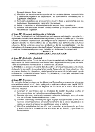 Ley General de Educación
Descentralizados de su zona.
p) Identiﬁcar las necesidades de capacitación del personal docente y administrativo
y desarrollar programas de capacitación, así como brindar facilidades para la
superación profesional.
q) Formular proyectos para el desarrollo educativo local y gestionarlos ante las
instituciones de cooperación nacional e internacional.
r) Actuar como instancia administrativa en los asuntos de su competencia.
s) Informar a las entidades oﬁciales correspondientes, y a la opinión pública, de los
resultados de su gestión.
Artículo 75°.- Órgano de participación y vigilancia
El Consejo Participativo Local de Educación es un órgano de participación, concertación y
vigilancia educativa durante la elaboración, seguimiento y evaluación del Proyecto Educativo
Local en el ámbito de su jurisdicción. Está integrado por el Director de la Unidad de Gestión
Educativa Local y los representantes de los estamentos que conforman la comunidad
educativa, de los sectores económicos productivos, de las municipalidades y de las
instituciones públicas y privadas más signiﬁcativas. Participa anualmente en la elaboración
y rendición de cuentas del presupuesto de la Unidad de Gestión Educativa Local.
CAPÍTULO IV
LA DIRECCIÓN REGIONAL DE EDUCACIÓN
Artículo 76°.- Deﬁnición y ﬁnalidad
La Dirección Regional de Educación es un órgano especializado del Gobierno Regional
responsable del servicio educativo en el ámbito de su respectiva circunscripción territorial.
Tiene relación técnico-normativa con el Ministerio de Educación.
La ﬁnalidad de la Dirección Regional de Educación es promover la educación, la cultura,
el deporte, la recreación, la ciencia y la tecnología. Asegura los servicios educativos y los
programas de atención integral con calidad y equidad en su ámbito jurisdiccional, para lo
cual coordina con las Unidades de Gestión Educativa local y convoca la participación de
los diferentes actores sociales
Artículo 77°.- Funciones
Sin perjuicio de las funciones de los Gobiernos Regionales en materia de educación
establecidas en el artículo 47° de la Ley Orgánica de Gobiernos Regionales, Ley N° 27867,
corresponde además a la Dirección Regional de Educación en el marco de la política
educativa nacional:
a) Autorizar, en coordinación con las Unidades de Gestión Educativa locales, el
funcionamiento de las instituciones educativas públicas y privadas.
b) Formular, ejecutar y evaluar el presupuesto educativo de la región en coordinación
con las Unidades de Gestión Educativa locales.
c) Suscribir convenios y contratos para lograr el apoyo y cooperación de la comunidad
nacional e internacional que sirvan al mejoramiento de la calidad educativa en la
región, de acuerdo a las normas establecidas sobre la materia.
d) Identiﬁcar prioridades de inversión que propendan a un desarrollo armónico
y equitativo de la infraestructura educativa en su ámbito, y gestionar su
ﬁnanciamiento.

29

 