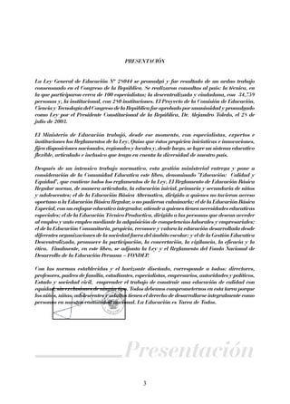 PRESENTACIÓN
La Ley General de Educación Nº 28044 se promulgó y fue resultado de un arduo trabajo
consensuado en el Congreso de la República. Se realizaron consultas al país: la técnica, en
la que participaron cerca de 100 especialistas; la descentralizada y ciudadana, con 34,759
personas y, la institucional, con 280 instituciones. El Proyecto de la Comisión de Educación,
Ciencia y Tecnología del Congreso de la República fue aprobado por unanimidad y promulgado
como Ley por el Presidente Constitucional de la República, Dr. Alejandro Toledo, el 28 de
julio de 2003.
El Ministerio de Educación trabajó, desde ese momento, con especialistas, expertos e
instituciones los Reglamentos de la Ley. Quiso que éstos propicien iniciativas e innovaciones,
fijen disposiciones nacionales, regionales y locales y, desde luego, se logre un sistema educativo
flexible, articulado e inclusivo que tenga en cuenta la diversidad de nuestro país.
Después de un intensivo trabajo normativo, esta gestión ministerial entrega y pone a
consideración de la Comunidad Educativa este libro, denominado "Educación: Calidad y
Equidad", que contiene todos los reglamentos de la Ley. El Reglamento de Educación Básica
Regular norma, de manera articulada, la educación inicial, primaria y secundaria de niños
y adolescentes; el de la Educación Básica Alternativa, dirigido a quienes no tuvieron acceso
oportuno a la Educación Básica Regular, o no pudieron culminarla; el de la Educación Básica
Especial, con un enfoque educativo integrador, atiende a quienes tienen necesidades educativas
especiales; el de la Educación Técnico Productiva, dirigido a las personas que desean acceder
al empleo y auto empleo mediante la adquisición de competencias laborales y empresariales;
el de la Educación Comunitaria, propicia, reconoce y valora la educación desarrollada desde
diferentes organizaciones de la sociedad fuera del ámbito escolar; y el de la Gestión Educativa
Descentralizada, promueve la participación, la concertación, la vigilancia, la eficacia y la
ética. Finalmente, en este libro, se adjunta la Ley y el Reglamento del Fondo Nacional de
Desarrollo de la Educación Peruana – FONDEP.
Con las normas establecidas y el horizonte diseñado, corresponde a todos: directores,
profesores, padres de familia, estudiantes, especialistas, empresarios, autoridades y políticos,
Estado y sociedad civil, emprender el trabajo de construir una educación de calidad con
equidad, sin exclusiones de ningún tipo. Todos debemos comprometernos en esta tarea porque
los niños, niñas, adolescentes y adultos tienen el derecho de desarrollarse integralmente como
personas en nuestra comunidad nacional. La Educación es Tarea de Todos.

Presentación
3

 
