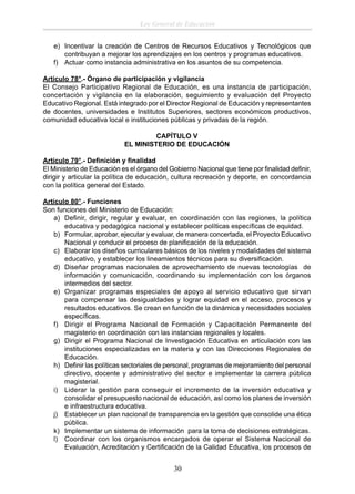 Ley General de Educación
e) Incentivar la creación de Centros de Recursos Educativos y Tecnológicos que
contribuyan a mejorar los aprendizajes en los centros y programas educativos.
f) Actuar como instancia administrativa en los asuntos de su competencia.
Artículo 78°.- Órgano de participación y vigilancia
El Consejo Participativo Regional de Educación, es una instancia de participación,
concertación y vigilancia en la elaboración, seguimiento y evaluación del Proyecto
Educativo Regional. Está integrado por el Director Regional de Educación y representantes
de docentes, universidades e Institutos Superiores, sectores económicos productivos,
comunidad educativa local e instituciones públicas y privadas de la región.
CAPÍTULO V
EL MINISTERIO DE EDUCACIÓN
Artículo 79°.- Deﬁnición y ﬁnalidad
El Ministerio de Educación es el órgano del Gobierno Nacional que tiene por ﬁnalidad deﬁnir,
dirigir y articular la política de educación, cultura recreación y deporte, en concordancia
con la política general del Estado.
Artículo 80°.- Funciones
Son funciones del Ministerio de Educación:
a) Deﬁnir, dirigir, regular y evaluar, en coordinación con las regiones, la política
educativa y pedagógica nacional y establecer políticas especíﬁcas de equidad.
b) Formular, aprobar, ejecutar y evaluar, de manera concertada, el Proyecto Educativo
Nacional y conducir el proceso de planiﬁcación de la educación.
c) Elaborar los diseños curriculares básicos de los niveles y modalidades del sistema
educativo, y establecer los lineamientos técnicos para su diversiﬁcación.
d) Diseñar programas nacionales de aprovechamiento de nuevas tecnologías de
información y comunicación, coordinando su implementación con los órganos
intermedios del sector.
e) Organizar programas especiales de apoyo al servicio educativo que sirvan
para compensar las desigualdades y lograr equidad en el acceso, procesos y
resultados educativos. Se crean en función de la dinámica y necesidades sociales
especíﬁcas.
f) Dirigir el Programa Nacional de Formación y Capacitación Permanente del
magisterio en coordinación con las instancias regionales y locales.
g) Dirigir el Programa Nacional de Investigación Educativa en articulación con las
instituciones especializadas en la materia y con las Direcciones Regionales de
Educación.
h) Deﬁnir las políticas sectoriales de personal, programas de mejoramiento del personal
directivo, docente y administrativo del sector e implementar la carrera pública
magisterial.
i) Liderar la gestión para conseguir el incremento de la inversión educativa y
consolidar el presupuesto nacional de educación, así como los planes de inversión
e infraestructura educativa.
j) Establecer un plan nacional de transparencia en la gestión que consolide una ética
pública.
k) Implementar un sistema de información para la toma de decisiones estratégicas.
l) Coordinar con los organismos encargados de operar el Sistema Nacional de
Evaluación, Acreditación y Certiﬁcación de la Calidad Educativa, los procesos de

30

 