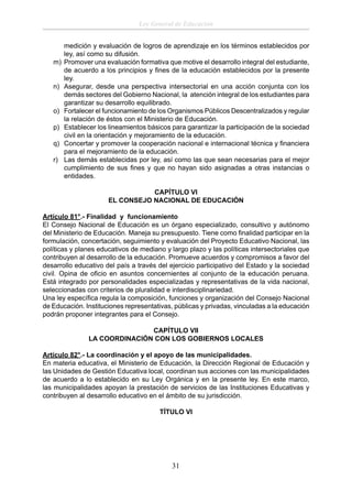 Ley General de Educación

m)
n)
o)
p)
q)
r)

medición y evaluación de logros de aprendizaje en los términos establecidos por
ley, así como su difusión.
Promover una evaluación formativa que motive el desarrollo integral del estudiante,
de acuerdo a los principios y ﬁnes de la educación establecidos por la presente
ley.
Asegurar, desde una perspectiva intersectorial en una acción conjunta con los
demás sectores del Gobierno Nacional, la atención integral de los estudiantes para
garantizar su desarrollo equilibrado.
Fortalecer el funcionamiento de los Organismos Públicos Descentralizados y regular
la relación de éstos con el Ministerio de Educación.
Establecer los lineamientos básicos para garantizar la participación de la sociedad
civil en la orientación y mejoramiento de la educación.
Concertar y promover la cooperación nacional e internacional técnica y ﬁnanciera
para el mejoramiento de la educación.
Las demás establecidas por ley, así como las que sean necesarias para el mejor
cumplimiento de sus ﬁnes y que no hayan sido asignadas a otras instancias o
entidades.
CAPÍTULO VI
EL CONSEJO NACIONAL DE EDUCACIÓN

Artículo 81°.- Finalidad y funcionamiento
El Consejo Nacional de Educación es un órgano especializado, consultivo y autónomo
del Ministerio de Educación. Maneja su presupuesto. Tiene como ﬁnalidad participar en la
formulación, concertación, seguimiento y evaluación del Proyecto Educativo Nacional, las
políticas y planes educativos de mediano y largo plazo y las políticas intersectoriales que
contribuyen al desarrollo de la educación. Promueve acuerdos y compromisos a favor del
desarrollo educativo del país a través del ejercicio participativo del Estado y la sociedad
civil. Opina de oﬁcio en asuntos concernientes al conjunto de la educación peruana.
Está integrado por personalidades especializadas y representativas de la vida nacional,
seleccionadas con criterios de pluralidad e interdisciplinariedad.
Una ley especíﬁca regula la composición, funciones y organización del Consejo Nacional
de Educación. Instituciones representativas, públicas y privadas, vinculadas a la educación
podrán proponer integrantes para el Consejo.
CAPÍTULO VII
LA COORDINACIÓN CON LOS GOBIERNOS LOCALES
Artículo 82°.- La coordinación y el apoyo de las municipalidades.
En materia educativa, el Ministerio de Educación, la Dirección Regional de Educación y
las Unidades de Gestión Educativa local, coordinan sus acciones con las municipalidades
de acuerdo a lo establecido en su Ley Orgánica y en la presente ley. En este marco,
las municipalidades apoyan la prestación de servicios de las Instituciones Educativas y
contribuyen al desarrollo educativo en el ámbito de su jurisdicción.
TÍTULO VI

31

 