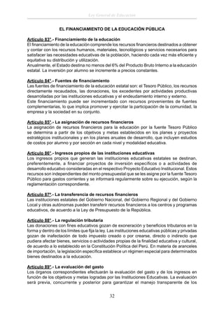Ley General de Educación
EL FINANCIAMIENTO DE LA EDUCACIÓN PÚBLICA
Artículo 83°.- Financiamiento de la educación
El ﬁnanciamiento de la educación comprende los recursos ﬁnancieros destinados a obtener
y contar con los recursos humanos, materiales, tecnológicos y servicios necesarios para
satisfacer las necesidades educativas de la población, haciendo cada vez más eﬁciente y
equitativa su distribución y utilización.
Anualmente, el Estado destina no menos del 6% del Producto Bruto Interno a la educación
estatal. La inversión por alumno se incremente a precios constantes.
Artículo 84°.- Fuentes de ﬁnanciamiento
Las fuentes de ﬁnanciamiento de la educación estatal son: el Tesoro Público, los recursos
directamente recaudados, las donaciones, los excedentes por actividades productivas
desarrolladas por las instituciones educativas y el endeudamiento interno y externo.
Este ﬁnanciamiento puede ser incrementado con recursos provenientes de fuentes
complementarias, lo que implica promover y ejercitar la participación de la comunidad, la
empresa y la sociedad en su conjunto.
Artículo 85°.- La asignación de recursos ﬁnancieros
La asignación de recursos ﬁnancieros para la educación por la fuente Tesoro Público
se determina a partir de los objetivos y metas establecidos en los planes y proyectos
estratégicos institucionales y en los planes anuales de desarrollo, que incluyen estudios
de costos por alumno y por sección en cada nivel y modalidad educativa.
Artículo 86°.- Ingresos propios de las instituciones educativas
Los ingresos propios que generan las instituciones educativas estatales se destinan,
preferentemente, a ﬁnanciar proyectos de inversión especíﬁcos o a actividades de
desarrollo educativo consideradas en el respectivo Proyecto Educativo Institucional. Estos
recursos son independientes del monto presupuestal que se les asigne por la fuente Tesoro
Público para gastos corrientes y se informará regularmente sobre su ejecución, según la
reglamentación correspondiente.
Artículo 87º.- La transferencia de recursos ﬁnancieros
Las instituciones estatales del Gobierno Nacional, del Gobierno Regional y del Gobierno
Local y otras autónomas pueden transferir recursos ﬁnancieros a los centros y programas
educativos, de acuerdo a la Ley de Presupuesto de la República.
Artículo 88°.- La regulación tributaria
Las donaciones con ﬁnes educativos gozan de exoneración y beneﬁcios tributarios en la
forma y dentro de los límites que ﬁja la ley. Las instituciones educativas públicas y privadas
gozan de inafectación de todo impuesto creado o por crearse, directo o indirecto que
pudiera afectar bienes, servicios o actividades propias de la ﬁnalidad educativa y cultural,
de acuerdo a lo establecido en la Constitución Política del Perú. En materia de aranceles
de importación, la legislación especíﬁca establece un régimen especial para determinados
bienes destinados a la educación.
Artículo 89°.- La evaluación del gasto
Los órganos correspondientes efectuarán la evaluación del gasto y de los ingresos en
función de los objetivos y metas logradas por las Instituciones Educativas. La evaluación
será previa, concurrente y posterior para garantizar el manejo transparente de los

32

 