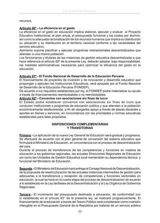 Ley General de Educación
recursos.
Artículo 90°.- La eﬁciencia en el gasto
La eﬁciencia en el gasto en educación implica elaborar, ejecutar y evaluar el Proyecto
Educativo Institucional, el plan anual, el presupuesto funcional y los costos por alumno,
así como la adecuada racionalización de los recursos humanos que implica su distribución
su ubicación y su distribución en el territorio nacional conforme a las necesidades del
servicio educativo.
Asimismo supone planiﬁcar y ejecutar programas intersectoriales descentralizados que
atiendan a una misma población.
Los funcionarios y titulares de las instancias de gestión educativa descentralizada a que
hace referencia el artículo 65º de la presente Ley, deberán adoptar, bajo responsabilidad,
las medidas administrativas necesarias para optimizar la eﬁciencia del gasto en la
educación.
Artículo 91º.- El Fondo Nacional de Desarrollo de la Educación Peruana
El ﬁnanciamiento de proyectos de inversión y de innovación y desarrollo educativo que
propongan y ejecuten las Instituciones Educativas, será apoyado por el Fondo Nacional
de Desarrollo de la Educación Peruana (FONDEP).
De acuerdo a los requisitos establecidos por ley, el FONDEP podrá materializar su ayuda
a través de ﬁnanciamientos reembolsables o no reembolsables.
Artículo 92º.- Convenios con asociaciones sin ﬁnes de lucro
El Estado podrá establecer convenios con asociaciones sin fines de lucro que
conducen instituciones o programas de educación pública y que atienden a la población
económicamente desfavorecida, a ﬁn de otorgarles apoyo a través de plazas docentes y
aportes en bienes y servicios, en concordancia con las prioridades y normas educativas
establecidas para tales propósitos.
DISPOSICIONES COMPLEMENTARIAS
Y TRANSITORIAS
Primera.- La aplicación de la nueva Ley General de Educación será gradual y progresiva.
Se efectuará de acuerdo con el plan general de conversión del sistema educativo que
formulará el Ministerio de Educación, en concordancia con el proceso de descentralización
del país.
Durante el proceso de transferencia de las competencias y funciones en materia de
educación a los gobiernos regionales, las actuales Direcciones Regionales de Educación
así como las Unidades de Gestión Educativa local mantendrán su dependencia técnica y
funcional del Ministerio de Educación.
Segunda.- El Ministerio de Educación hará entrega al Consejo Nacional de Descentralización,
de la propuesta de reestructuración de las actuales instancias intermedias de gestión para
adecuarlas a la transferencia y recepción de competencias y funciones sectoriales en
educación; la cual se hará en la cuarta etapa del proceso de descentralización de acuerdo
a lo establecido en la Ley de Bases de la Descentralización y la Ley Orgánica de Gobiernos
Regionales.
Tercera.- El incremento del presupuesto destinado a educación, de conformidad con
lo establecido en el artículo 83° de la presente ley, se realizará progresivamente. El
ﬁnanciamiento de la educación a través del Tesoro Público será considerado como inversión
intangible en el Presupuesto General de la República por tratarse de un servicio público

33

 