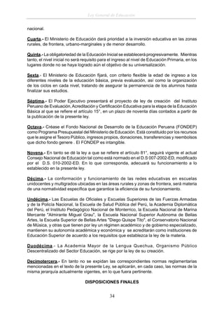 Ley General de Educación
nacional.
Cuarta.- El Ministerio de Educación dará prioridad a la inversión educativa en las zonas
rurales, de frontera, urbano-marginales y de menor desarrollo.
Quinta.- La obligatoriedad de la Educación Inicial se establecerá progresivamente. Mientras
tanto, el nivel inicial no será requisito para el ingreso al nivel de Educación Primaria, en los
lugares donde no se haya logrado aún el objetivo de su universalización.
Sexta.- El Ministerio de Educación ﬁjará, con criterio ﬂexible la edad de ingreso a los
diferentes niveles de la educación básica, previa evaluación, así como la organización
de los ciclos en cada nivel, tratando de asegurar la permanencia de los alumnos hasta
ﬁnalizar sus estudios.
Séptima.- El Poder Ejecutivo presentará el proyecto de ley de creación del Instituto
Peruano de Evaluación, Acreditación y Certiﬁcación Educativa para la etapa de la Educación
Básica al que se reﬁere el artículo 15°, en un plazo de noventa días contados a partir de
la publicación de la presente ley.
Octava.- Créase el Fondo Nacional de Desarrollo de la Educación Peruana (FONDEP)
como Programa Presupuestal del Ministerio de Educación. Está constituido por los recursos
que le asigne el Tesoro Público, ingresos propios, donaciones, transferencias y reembolsos
que dicho fondo genere . El FONDEP es intangible.
Novena.- En tanto se dé la ley a que se reﬁere el artículo 81°, seguirá vigente el actual
Consejo Nacional de Educación tal como está normado en el D.S 007-2002-ED, modiﬁcado
por el D.S. 010-2002-ED. En lo que corresponda, adecuará su funcionamiento a lo
establecido en la presente ley.
Décima.- La conformación y funcionamiento de las redes educativas en escuelas
unidocentes y multigrados ubicadas en las áreas rurales y zonas de frontera, será materia
de una normatividad especíﬁca que garantice la eﬁciencia de su funcionamiento.
Undécima.- Las Escuelas de Oﬁciales y Escuelas Superiores de las Fuerzas Armadas
y de la Policía Nacional, la Escuela de Salud Pública del Perú, la Academia Diplomática
del Perú, el Instituto Pedagógico Nacional de Monterrico, la Escuela Nacional de Marina
Mercante "Almirante Miguel Grau", la Escuela Nacional Superior Autónoma de Bellas
Artes, la Escuela Superior de Bellas Artes "Diego Quispe Tito", el Conservatorio Nacional
de Música, y otras que tienen por ley un régimen académico y de gobierno especializado,
mantienen su autonomía académica y económica y se acreditarán como instituciones de
Educación Superior de acuerdo a los requisitos que establezca la ley de la materia.
Duodécima.- La Academia Mayor de la Lengua Quechua, Organismo Público
Descentralizado del Sector Educación, se rige por la ley de su creación.
Decimotercera.- En tanto no se expidan las correspondientes normas reglamentarias
mencionadas en el texto de la presente Ley, se aplicarán, en cada caso, las normas de la
misma jerarquía actualmente vigentes, en lo que fuera pertinente.
DISPOSICIONES FINALES

34

 