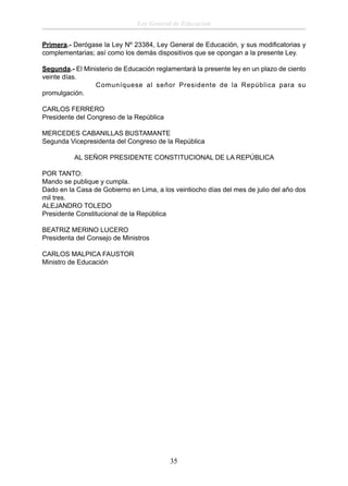 Ley General de Educación
Primera.- Derógase la Ley Nº 23384, Ley General de Educación, y sus modiﬁcatorias y
complementarias; así como los demás dispositivos que se opongan a la presente Ley.
Segunda.- El Ministerio de Educación reglamentará la presente ley en un plazo de ciento
veinte días.
Comuníquese al señor Presidente de la República para su
promulgación.
CARLOS FERRERO
Presidente del Congreso de la República
MERCEDES CABANILLAS BUSTAMANTE
Segunda Vicepresidenta del Congreso de la República
AL SEÑOR PRESIDENTE CONSTITUCIONAL DE LA REPÚBLICA
POR TANTO:
Mando se publique y cumpla.
Dado en la Casa de Gobierno en Lima, a los veintiocho días del mes de julio del año dos
mil tres.
ALEJANDRO TOLEDO
Presidente Constitucional de la República
BEATRIZ MERINO LUCERO
Presidenta del Consejo de Ministros
CARLOS MALPICA FAUSTOR
Ministro de Educación

35

 