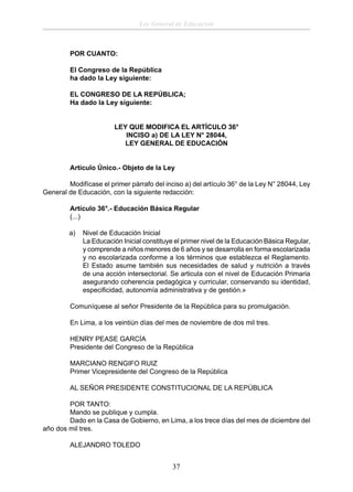Ley General de Educación

POR CUANTO:
El Congreso de la República
ha dado la Ley siguiente:
EL CONGRESO DE LA REPÚBLICA;
Ha dado la Ley siguiente:
LEY QUE MODIFICA EL ARTÍCULO 36°
INCISO a) DE LA LEY N° 28044,
LEY GENERAL DE EDUCACIÓN
Artículo Único.- Objeto de la Ley
Modifícase el primer párrafo del inciso a) del artículo 36° de la Ley N° 28044, Ley
General de Educación, con la siguiente redacción:
Artículo 36°.- Educación Básica Regular
(...)
a)

Nivel de Educación Inicial
La Educación Inicial constituye el primer nivel de la Educación Básica Regular,
y comprende a niños menores de 6 años y se desarrolla en forma escolarizada
y no escolarizada conforme a los términos que establezca el Reglamento.
El Estado asume también sus necesidades de salud y nutrición a través
de una acción intersectorial. Se articula con el nivel de Educación Primaria
asegurando coherencia pedagógica y curricular, conservando su identidad,
especiﬁcidad, autonomía administrativa y de gestión.»

Comuníquese al señor Presidente de la República para su promulgación.
En Lima, a los veintiún días del mes de noviembre de dos mil tres.
HENRY PEASE GARCÍA
Presidente del Congreso de la República
MARCIANO RENGIFO RUIZ
Primer Vicepresidente del Congreso de la República
AL SEÑOR PRESIDENTE CONSTITUCIONAL DE LA REPÚBLICA
POR TANTO:
Mando se publique y cumpla.
Dado en la Casa de Gobierno, en Lima, a los trece días del mes de diciembre del
año dos mil tres.
ALEJANDRO TOLEDO

37

 