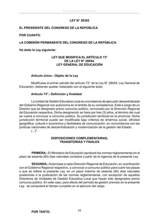 Ley General de Educación
LEY N° 28302
EL PRESIDENTE DEL CONGRESO DE LA REPÚBLICA
POR CUANTO:
LA COMISIÓN PERMANENTE DEL CONGRESO DE LA REPÚBLICA:
Ha dado la Ley siguiente:
LEY QUE MODIFICA EL ARTÍCULO 73°
DE LA LEY N° 28044,
LEY GENERAL DE EDUCACIÓN
Artículo único.- Objeto de la Ley
Modifícase el primer párrafo del artículo 73° de la Ley N° 28044, Ley General de
Educación, debiendo quedar redactado con el siguiente texto:
Artículo 73°.- Deﬁnición y ﬁnalidad
La Unidad de Gestión Educativa Local es una instancia de ejecución descentralizada
del Gobierno Regional con autonomía en el ámbito de su competencia. Está a cargo de un
Director que es designado previo concurso público, convocado por la Dirección Regional
de Educación respectiva. Dicha designación se hace por tres (3) años, al término del cual
se vuelve a convocar a concurso público. Su jurisdicción territorial es la provincia. Dicha
jurisdicción territorial puede ser modiﬁcada bajo criterios de dinámica social, aﬁnidad
geográﬁca, cultural o económica y facilidades de comunicación, en concordancia con las
políticas nacionales de descentralización y modernización de la gestión del Estado.
(...)".
DISPOSICIONES COMPLEMENTARIAS,
TRANSITORIAS Y FINALES
PRIMERA.- El Ministerio de Educación aprobará las normas reglamentarias en el
plazo de sesenta (60) días naturales contados a partir de la vigencia de la presente Ley.
SEGUNDA.- Autorízase a cada Dirección Regional de Educación, en coordinación
con el Gobierno Regional respectivo, a convocar a concurso público para cubrir las plazas
a que se reﬁere la presente Ley, en un plazo máximo de sesenta (60) días naturales
posteriores a la publicación de las normas reglamentarias, con excepción de aquellos
Directores de Unidades de Gestión Educativa Local que hayan sido designados previo
concurso público. En este caso, para efecto del período de gestión previsto en la presente
Ley, se computará el tiempo cumplido en el ejercicio del cargo.

POR TANTO:

39

 