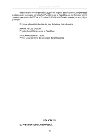 Ley General de Educación
Habiendo sido reconsiderada la Ley por el Congreso de la República, aceptándose
la observación formulada por el señor Presidente de la República, de conformidad con lo
dispuesto por el artículo 108° de la Constitución Política del Estado, ordeno que se publique
y cumpla.
En Lima, a los veintitrés días del mes de julio de dos mil cuatro.
HENRY PEASE GARCÍA
Presidente del Congreso de la República.
MARCIANO RENGIFO RUIZ
Primer Vicepresidente del Congreso de la República.

LEY N° 28123
EL PRESIDENTE DE LA REPÚBLICA

40

 