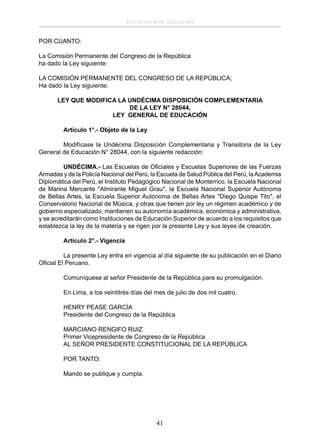 Ley General de Educación
POR CUANTO:
La Comisión Permanente del Congreso de la República
ha dado la Ley siguiente:
LA COMISIÓN PERMANENTE DEL CONGRESO DE LA REPÚBLICA;
Ha dado la Ley siguiente:
LEY QUE MODIFICA LA UNDÉCIMA DISPOSICIÓN COMPLEMENTARIA
DE LA LEY N° 28044,
LEY GENERAL DE EDUCACIÓN
Artículo 1°.- Objeto de la Ley
Modifícase la Undécima Disposición Complementaria y Transitoria de la Ley
General de Educación N° 28044, con la siguiente redacción:
UNDÉCIMA.- Las Escuelas de Oﬁciales y Escuelas Superiores de las Fuerzas
Armadas y de la Policía Nacional del Perú, la Escuela de Salud Pública del Perú, la Academia
Diplomática del Perú, el Instituto Pedagógico Nacional de Monterrico, la Escuela Nacional
de Marina Mercante "Almirante Miguel Grau", la Escuela Nacional Superior Autónoma
de Bellas Artes, la Escuela Superior Autónoma de Bellas Artes "Diego Quispe Tito", el
Conservatorio Nacional de Música, y otras que tienen por ley un régimen académico y de
gobierno especializado, mantienen su autonomía académica, económica y administrativa,
y se acreditarán como Instituciones de Educación Superior de acuerdo a los requisitos que
establezca la ley de la materia y se rigen por la presente Ley y sus leyes de creación.
Artículo 2°.- Vigencia
La presente Ley entra en vigencia al día siguiente de su publicación en el Diario
Oﬁcial El Peruano.
Comuníquese al señor Presidente de la República para su promulgación.
En Lima, a los veintitrés días del mes de julio de dos mil cuatro.
HENRY PEASE GARCÍA
Presidente del Congreso de la República
MARCIANO RENGIFO RUIZ
Primer Vicepresidente de Congreso de la República
AL SEÑOR PRESIDENTE CONSTITUCIONAL DE LA REPÚBLICA
POR TANTO:
Mando se publique y cumpla.

41

 