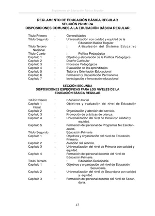 Reglamento de Educación Básica Regular

REGLAMENTO DE EDUCACIÓN BÁSICA REGULAR
SECCIÓN PRIMERA
DISPOSICIONES COMUNES A LA EDUCACIÓN BÁSICA REGULAR
Título Primero
Título Segundo

:
:

Título Tercero
Nacional
Título Cuarto
Capítulo 1
Capítulo 2
Capítulo 3
Capítulo 4
Capítulo 5
Capítulo 6
Capítulo 7

:
:
:
:
:
:
:

Generalidades
Universalización con calidad y equidad de la
Educación Básica Regular
:
Articulación del Sistema Educativo
:
Política Pedagógica
Objetivo y elaboración de la Política Pedagógica
Diseño Curricular
Procesos Pedagógicos
Evaluación de los aprendizajes
Tutoría y Orientación Educacional
Formación y Capacitación Permanente
Investigación e Innovación educacional

SECCIÓN SEGUNDA
DISPOSICIONES ESPECÍFICAS PARA LOS NIVELES DE LA
EDUCACIÓN BÁSICA REGULAR
Título Primero
Capítulo 1
Inicial.
Capítulo 2
Capítulo 3
Capítulo 4

:
:

Educación Inicial
Objetivos y evaluación del nivel de Educación

:
:
:

Capítulo 5

:

Título Segundo
Capítulo 1

:
:

Capítulo 2
Capítulo 3

:
:

Capítulo 4

:

Título Tercero
Capítulo 1

:

Capítulo 2

:

Capítulo 3

:

Organización y atención del servicio.
Promoción de prácticas de crianza.
Universalización del nivel de Inicial con calidad y
equidad.
Formación del personal de Programas No Escolarizados.
Educación Primaria
Objetivos y organización del nivel de Educación
Primaria.
Atención del servicio.
Universalización del nivel de Primaria con calidad y
equidad.
Formación del personal docente del nivel de
Educación Primaria.
:
Educación Secundaría
Objetivos y organización del nivel de Educación
Secundaria.
Universalización del nivel de Secundaria con calidad
y equidad.
Formación del personal docente del nivel de Secundaria.

47

 