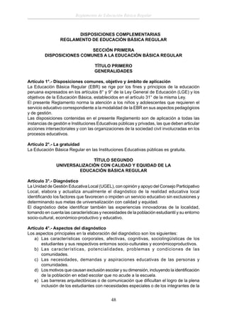 Reglamento de Educación Básica Regular

DISPOSICIONES COMPLEMENTARIAS
REGLAMENTO DE EDUCACIÓN BÁSICA REGULAR
SECCIÓN PRIMERA
DISPOSICIONES COMUNES A LA EDUCACIÓN BÁSICA REGULAR
TÍTULO PRIMERO
GENERALIDADES
Artículo 1°.- Disposiciones comunes, objetivo y ámbito de aplicación
La Educación Básica Regular (EBR) se rige por los ﬁnes y principios de la educación
peruana expresados en los artículos 8° y 9° de la Ley General de Educación (LGE) y los
objetivos de la Educación Básica, establecidos en el artículo 31° de la misma Ley.
El presente Reglamento norma la atención a los niños y adolescentes que requieren el
servicio educativo correspondiente a la modalidad de la EBR en sus aspectos pedagógicos
y de gestión.
Las disposiciones contenidas en el presente Reglamento son de aplicación a todas las
instancias de gestión e Instituciones Educativas públicas y privadas, las que deben articular
acciones intersectoriales y con las organizaciones de la sociedad civil involucradas en los
procesos educativos.
Artículo 2°.- La gratuidad
La Educación Básica Regular en las Instituciones Educativas públicas es gratuita.
TÍTULO SEGUNDO
UNIVERSALIZACIÓN CON CALIDAD Y EQUIDAD DE LA
EDUCACIÓN BÁSICA REGULAR
Artículo 3°.- Diagnóstico
La Unidad de Gestión Educativa Local (UGEL), con opinión y apoyo del Consejo Participativo
Local, elabora y actualiza anualmente el diagnóstico de la realidad educativa local
identiﬁcando los factores que favorecen o impiden un servicio educativo sin exclusiones y
determinando sus metas de universalización con calidad y equidad.
El diagnóstico debe identiﬁcar también las experiencias innovadoras de la localidad,
tomando en cuenta las características y necesidades de la población estudiantil y su entorno
socio-cultural, económico-productivo y educativo.
Artículo 4°.- Aspectos del diagnóstico
Los aspectos principales en la elaboración del diagnóstico son los siguientes:
a) Las características corporales, afectivas, cognitivas, sociolingüísticas de los
estudiantes y sus respectivos entornos socio-culturales y económicoproductivos.
b) Las características, potencialidades, problemas y condiciones de las
comunidades.
c) Las necesidades, demandas y aspiraciones educativas de las personas y
comunidades.
d) Los motivos que causan exclusión escolar y su dimensión, incluyendo la identiﬁcación
de la población en edad escolar que no acude a la escuela.
e) Las barreras arquitectónicas o de comunicación que diﬁcultan el logro de la plena
inclusión de los estudiantes con necesidades especiales o de los integrantes de la

48

 