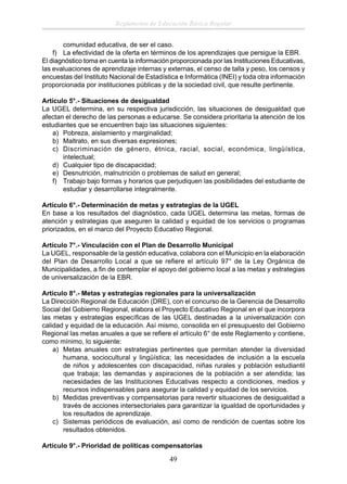 Reglamento de Educación Básica Regular
comunidad educativa, de ser el caso.
f) La efectividad de la oferta en términos de los aprendizajes que persigue la EBR.
El diagnóstico toma en cuenta la información proporcionada por las Instituciones Educativas,
las evaluaciones de aprendizaje internas y externas, el censo de talla y peso, los censos y
encuestas del Instituto Nacional de Estadística e Informática (INEI) y toda otra información
proporcionada por instituciones públicas y de la sociedad civil, que resulte pertinente.
Artículo 5°.- Situaciones de desigualdad
La UGEL determina, en su respectiva jurisdicción, las situaciones de desigualdad que
afectan el derecho de las personas a educarse. Se considera prioritaria la atención de los
estudiantes que se encuentren bajo las situaciones siguientes:
a) Pobreza, aislamiento y marginalidad;
b) Maltrato, en sus diversas expresiones;
c) Discriminación de género, étnica, racial, social, económica, lingüística,
intelectual;
d) Cualquier tipo de discapacidad;
e) Desnutrición, malnutrición o problemas de salud en general;
f) Trabajo bajo formas y horarios que perjudiquen las posibilidades del estudiante de
estudiar y desarrollarse integralmente.
Artículo 6°.- Determinación de metas y estrategias de la UGEL
En base a los resultados del diagnóstico, cada UGEL determina las metas, formas de
atención y estrategias que aseguren la calidad y equidad de los servicios o programas
priorizados, en el marco del Proyecto Educativo Regional.
Artículo 7°.- Vinculación con el Plan de Desarrollo Municipal
La UGEL, responsable de la gestión educativa, colabora con el Municipio en la elaboración
del Plan de Desarrollo Local a que se reﬁere el artículo 97° de la Ley Orgánica de
Municipalidades, a ﬁn de contemplar el apoyo del gobierno local a las metas y estrategias
de universalización de la EBR.
Artículo 8°.- Metas y estrategias regionales para la universalización
La Dirección Regional de Educación (DRE), con el concurso de la Gerencia de Desarrollo
Social del Gobierno Regional, elabora el Proyecto Educativo Regional en el que incorpora
las metas y estrategias especíﬁcas de las UGEL destinadas a la universalización con
calidad y equidad de la educación. Así mismo, consolida en el presupuesto del Gobierno
Regional las metas anuales a que se reﬁere el artículo 6° de este Reglamento y contiene,
como mínimo, lo siguiente:
a) Metas anuales con estrategias pertinentes que permitan atender la diversidad
humana, sociocultural y lingüística; las necesidades de inclusión a la escuela
de niños y adolescentes con discapacidad, niñas rurales y población estudiantil
que trabaja; las demandas y aspiraciones de la población a ser atendida; las
necesidades de las Instituciones Educativas respecto a condiciones, medios y
recursos indispensables para asegurar la calidad y equidad de los servicios.
b) Medidas preventivas y compensatorias para revertir situaciones de desigualdad a
través de acciones intersectoriales para garantizar la igualdad de oportunidades y
los resultados de aprendizaje.
c) Sistemas periódicos de evaluación, así como de rendición de cuentas sobre los
resultados obtenidos.
Artículo 9°.- Prioridad de políticas compensatorias

49

 