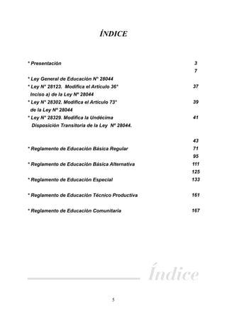 ÍNDICE

3

* Presentación

7
* Ley General de Educación N° 28044
* Ley N° 28123. Modiﬁca el Artículo 36°

37

Inciso a) de la Ley Nº 28044
* Ley N° 28302. Modiﬁca el Artículo 73°

39

de la Ley Nº 28044
* Ley N° 28329. Modiﬁca la Undécima

41

Disposición Transitoria de la Ley Nº 28044.
43
* Reglamento de Educación Básica Regular

71
95

* Reglamento de Educación Básica Alternativa

111
125

* Reglamento de Educación Especial

133

* Reglamento de Educación Técnico Productiva

161

* Reglamento de Educación Comunitaria

167

Índice
5

 