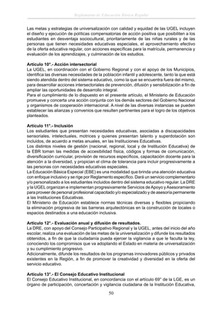 Reglamento de Educación Básica Regular
Las metas y estrategias de universalización con calidad y equidad de las UGEL incluyen
el diseño y ejecución de políticas compensatorias de acción positiva que posibiliten a los
estudiantes en desventaja sociocultural, prioritariamente de las niñas rurales y de las
personas que tienen necesidades educativas especiales, el aprovechamiento efectivo
de la oferta educativa regular, con acciones especíﬁcas para la matrícula, permanencia y
evaluación de los aprendizajes, y culminación de los estudios.
Artículo 10°.- Acción intersectorial
La UGEL, en coordinación con el Gobierno Regional y con el apoyo de los Municipios,
identiﬁca las diversas necesidades de la población infantil y adolescente, tanto la que está
siendo atendida dentro del sistema educativo, como la que se encuentra fuera del mismo,
para desarrollar acciones intersectoriales de prevención, difusión y sensibilización a ﬁn de
ampliar las oportunidades de desarrollo integral.
Para el cumplimiento de lo dispuesto en el presente artículo, el Ministerio de Educación
promueve y concerta una acción conjunta con los demás sectores del Gobierno Nacional
y organismos de cooperación internacional. A nivel de las diversas instancias se pueden
establecer las alianzas y convenios que resulten pertinentes para el logro de los objetivos
planteados.
Artículo 11°.- Inclusión
Los estudiantes que presentan necesidades educativas, asociadas a discapacidades
sensoriales, intelectuales, motrices y quienes presentan talento y superdotación son
incluidos, de acuerdo a metas anuales, en las Instituciones Educativas.
Los distintos niveles de gestión (nacional, regional, local y de Institución Educativa) de
la EBR toman las medidas de accesibilidad física, códigos y formas de comunicación,
diversiﬁcación curricular, provisión de recursos especíﬁcos, capacitación docente para la
atención a la diversidad, y propician el clima de tolerancia para incluir progresivamente a
las personas con necesidades educativas especiales.
La Educación Básica Especial (EBE) es una modalidad que brinda una atención educativa
con enfoque inclusivo y se rige por Reglamento especíﬁco. Dará un servicio complementario
y/o personalizado a los estudiantes incluidos dentro del sistema educativo regular. La DRE
y la UGEL organizan e implementan progresivamente Servicios de Apoyo y Asesoramiento
para proveer de personal profesional capacitado y/o especializado y de asesoría permanente
a las Instituciones Educativas.
El Ministerio de Educación establece normas técnicas diversas y ﬂexibles propiciando
la eliminación progresiva de las barreras arquitectónicas en la construcción de locales o
espacios destinados a una educación inclusiva.
Artículo 12°.- Evaluación anual y difusión de resultados.
La DRE, con apoyo del Consejo Participativo Regional y la UGEL, antes del inicio del año
escolar, realiza una evaluación de las metas de la universalización y difunde los resultados
obtenidos, a ﬁn de que la ciudadanía pueda ejercer la vigilancia a que le faculta la ley,
conociendo los compromisos que va adoptando el Estado en materia de universalización
y su cumplimiento progresivo.
Adicionalmente, difunde los resultados de los programas innovadores públicos y privados
existentes en la Región, a ﬁn de promover la creatividad y diversidad en la oferta del
servicio educativo.
Artículo 13°.- El Consejo Educativo Institucional
El Consejo Educativo Institucional, en concordancia con el artículo 69° de la LGE, es un
órgano de participación, concertación y vigilancia ciudadana de la Institución Educativa,

50

 
