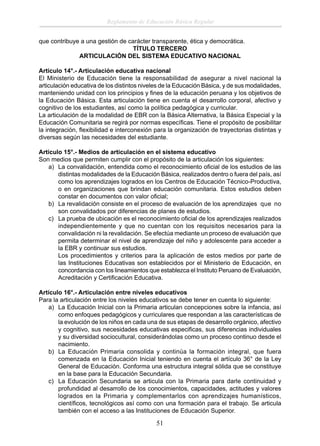 Reglamento de Educación Básica Regular
que contribuye a una gestión de carácter transparente, ética y democrática.
TÍTULO TERCERO
ARTICULACIÓN DEL SISTEMA EDUCATIVO NACIONAL
Artículo 14°.- Articulación educativa nacional
El Ministerio de Educación tiene la responsabilidad de asegurar a nivel nacional la
articulación educativa de los distintos niveles de la Educación Básica, y de sus modalidades,
manteniendo unidad con los principios y ﬁnes de la educación peruana y los objetivos de
la Educación Básica. Esta articulación tiene en cuenta el desarrollo corporal, afectivo y
cognitivo de los estudiantes, así como la política pedagógica y curricular.
La articulación de la modalidad de EBR con la Básica Alternativa, la Básica Especial y la
Educación Comunitaria se regirá por normas especíﬁcas. Tiene el propósito de posibilitar
la integración, ﬂexibilidad e interconexión para la organización de trayectorias distintas y
diversas según las necesidades del estudiante.
Artículo 15°.- Medios de articulación en el sistema educativo
Son medios que permiten cumplir con el propósito de la articulación los siguientes:
a) La convalidación, entendida como el reconocimiento oﬁcial de los estudios de las
distintas modalidades de la Educación Básica, realizados dentro o fuera del país, así
como los aprendizajes logrados en los Centros de Educación Técnico-Productiva,
o en organizaciones que brindan educación comunitaria. Estos estudios deben
constar en documentos con valor oﬁcial;
b) La revalidación consiste en el proceso de evaluación de los aprendizajes que no
son convalidados por diferencias de planes de estudios.
c) La prueba de ubicación es el reconocimiento oﬁcial de los aprendizajes realizados
independientemente y que no cuentan con los requisitos necesarios para la
convalidación ni la revalidación. Se efectúa mediante un proceso de evaluación que
permita determinar el nivel de aprendizaje del niño y adolescente para acceder a
la EBR y continuar sus estudios.
Los procedimientos y criterios para la aplicación de estos medios por parte de
las Instituciones Educativas son establecidos por el Ministerio de Educación, en
concordancia con los lineamientos que establezca el Instituto Peruano de Evaluación,
Acreditación y Certiﬁcación Educativa.
Artículo 16°.- Articulación entre niveles educativos
Para la articulación entre los niveles educativos se debe tener en cuenta lo siguiente:
a) La Educación Inicial con la Primaria articulan concepciones sobre la infancia, así
como enfoques pedagógicos y curriculares que respondan a las características de
la evolución de los niños en cada una de sus etapas de desarrollo orgánico, afectivo
y cognitivo, sus necesidades educativas especiﬁcas, sus diferencias individuales
y su diversidad sociocultural, considerándolas como un proceso continuo desde el
nacimiento.
b) La Educación Primaria consolida y continúa la formación integral, que fuera
comenzada en la Educación Inicial teniendo en cuenta el artículo 36° de la Ley
General de Educación. Conforma una estructura integral sólida que se constituye
en la base para la Educación Secundaria.
c) La Educación Secundaria se articula con la Primaria para darle continuidad y
profundidad al desarrollo de los conocimientos, capacidades, actitudes y valores
logrados en la Primaria y complementarlos con aprendizajes humanísticos,
cientíﬁcos, tecnológicos así como con una formación para el trabajo. Se articula
también con el acceso a las Instituciones de Educación Superior.

51

 