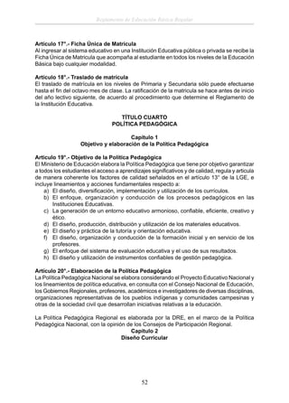 Reglamento de Educación Básica Regular

Artículo 17°.- Ficha Única de Matrícula
Al ingresar al sistema educativo en una Institución Educativa pública o privada se recibe la
Ficha Única de Matricula que acompaña al estudiante en todos los niveles de la Educación
Básica bajo cualquier modalidad.
Artículo 18°.- Traslado de matrícula
El traslado de matrícula en los niveles de Primaria y Secundaria sólo puede efectuarse
hasta el ﬁn del octavo mes de clase. La ratiﬁcación de la matricula se hace antes de inicio
del año lectivo siguiente, de acuerdo al procedimiento que determine el Reglamento de
la Institución Educativa.
TÍTULO CUARTO
POLÍTICA PEDAGÓGICA
Capítulo 1
Objetivo y elaboración de la Política Pedagógica
Articulo 19°.- Objetivo de la Política Pedagógica
El Ministerio de Educación elabora la Política Pedagógica que tiene por objetivo garantizar
a todos los estudiantes el acceso a aprendizajes signiﬁcativos y de calidad, regula y articula
de manera coherente los factores de calidad señalados en el artículo 13° de la LGE, e
incluye lineamientos y acciones fundamentales respecto a:
a) El diseño, diversiﬁcación, implementación y utilización de los currículos.
b) El enfoque, organización y conducción de los procesos pedagógicos en las
Instituciones Educativas.
c) La generación de un entorno educativo armonioso, conﬁable, eﬁciente, creativo y
ético.
d) El diseño, producción, distribución y utilización de los materiales educativos.
e) El diseño y práctica de la tutoría y orientación educativa.
f) El diseño, organización y conducción de la formación inicial y en servicio de los
profesores.
g) El enfoque del sistema de evaluación educativa y el uso de sus resultados.
h) El diseño y utilización de instrumentos conﬁables de gestión pedagógica.
Artículo 20°.- Elaboración de la Política Pedagógica
La Política Pedagógica Nacional se elabora considerando el Proyecto Educativo Nacional y
los lineamientos de política educativa, en consulta con el Consejo Nacional de Educación,
los Gobiernos Regionales, profesores, académicos e investigadores de diversas disciplinas,
organizaciones representativas de los pueblos indígenas y comunidades campesinas y
otras de la sociedad civil que desarrollan iniciativas relativas a la educación.
La Política Pedagógica Regional es elaborada por la DRE, en el marco de la Política
Pedagógica Nacional, con la opinión de los Consejos de Participación Regional.
Capítulo 2
Diseño Curricular

52

 