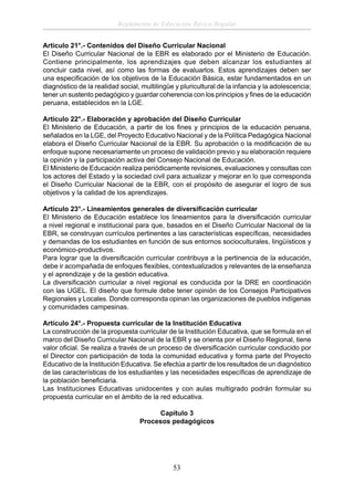Reglamento de Educación Básica Regular
Artículo 21°.- Contenidos del Diseño Curricular Nacional
El Diseño Curricular Nacional de la EBR es elaborado por el Ministerio de Educación.
Contiene principalmente, los aprendizajes que deben alcanzar los estudiantes al
concluir cada nivel, así como las formas de evaluarlos. Estos aprendizajes deben ser
una especiﬁcación de los objetivos de la Educación Básica, estar fundamentados en un
diagnóstico de la realidad social, multilingüe y pluricultural de la infancia y la adolescencia;
tener un sustento pedagógico y guardar coherencia con los principios y ﬁnes de la educación
peruana, establecidos en la LGE.
Artículo 22°.- Elaboración y aprobación del Diseño Curricular
El Ministerio de Educación, a partir de los ﬁnes y principios de la educación peruana,
señalados en la LGE, del Proyecto Educativo Nacional y de la Política Pedagógica Nacional
elabora el Diseño Curricular Nacional de la EBR. Su aprobación o la modiﬁcación de su
enfoque supone necesariamente un proceso de validación previo y su elaboración requiere
la opinión y la participación activa del Consejo Nacional de Educación.
El Ministerio de Educación realiza periódicamente revisiones, evaluaciones y consultas con
los actores del Estado y la sociedad civil para actualizar y mejorar en lo que corresponda
el Diseño Curricular Nacional de la EBR, con el propósito de asegurar el logro de sus
objetivos y la calidad de los aprendizajes.
Artículo 23°.- Lineamientos generales de diversiﬁcación curricular
El Ministerio de Educación establece los lineamientos para la diversiﬁcación curricular
a nivel regional e institucional para que, basados en el Diseño Curricular Nacional de la
EBR, se construyan currículos pertinentes a las características especíﬁcas, necesidades
y demandas de los estudiantes en función de sus entornos socioculturales, lingüísticos y
económico-productivos.
Para lograr que la diversiﬁcación curricular contribuya a la pertinencia de la educación,
debe ir acompañada de enfoques ﬂexibles, contextualizados y relevantes de la enseñanza
y el aprendizaje y de la gestión educativa.
La diversiﬁcación curricular a nivel regional es conducida por la DRE en coordinación
con las UGEL. El diseño que formule debe tener opinión de los Consejos Participativos
Regionales y Locales. Donde corresponda opinan las organizaciones de pueblos indígenas
y comunidades campesinas.
Artículo 24°.- Propuesta curricular de la Institución Educativa
La construcción de la propuesta curricular de la Institución Educativa, que se formula en el
marco del Diseño Curricular Nacional de la EBR y se orienta por el Diseño Regional, tiene
valor oﬁcial. Se realiza a través de un proceso de diversiﬁcación curricular conducido por
el Director con participación de toda la comunidad educativa y forma parte del Proyecto
Educativo de la Institución Educativa. Se efectúa a partir de los resultados de un diagnóstico
de las características de los estudiantes y las necesidades especíﬁcas de aprendizaje de
la población beneﬁciaria.
Las Instituciones Educativas unidocentes y con aulas multigrado podrán formular su
propuesta curricular en el ámbito de la red educativa.
Capítulo 3
Procesos pedagógicos

53

 