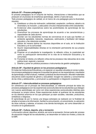 Reglamento de Educación Básica Regular
Artículo 25°.- Proceso pedagógico
El proceso pedagógico es el conjunto de hechos, interacciones e intercambios que se
producen en el proceso de enseñanza aprendizaje, dentro o fuera del aula.
Todo proceso pedagógico de calidad, en el marco de una pedagogía para la diversidad,
requiere:
a) Establecer un clima de motivación, solidaridad, aceptación, conﬁanza, abierto a la
diversidad y la inclusión, y adecuados vínculos interpersonales entre estudiantes.
b) Evidenciar altas expectativas sobre las posibilidades de aprendizaje de los
estudiantes.
c) Diversificar los procesos de aprendizaje de acuerdo a las características y
capacidades de cada alumno.
d) Acordar con los estudiantes normas de convivencia en el aula que faciliten un
ambiente agradable, tolerante, respetuoso, estimulante y facilitador del trabajo
educativo y las relaciones sociales.
e) Utilizar de manera óptima los recursos disponibles en el aula, en la Institución
Educativa y en la comunidad.
f) Asumir responsabilidades directas en la orientación permanente de sus propios
estudiantes.
g) Propiciar en el estudiante la investigación, la reﬂexión crítica, la creatividad así
como su participación democrática en la vida de la Institución Educativa y la
comunidad.
h) Fomentar el interés y la reﬂexión critica de los procesos más relevantes de la vida
pública local, regional y nacional.
i) Diseñar y poner en práctica procesos e instrumentos de gestión pedagógica.
Artículo 26°.- Equidad de género en los procesos pedagógicos
En todas las Instituciones Educativas y, en especial, en aquellas ubicadas en zonas rurales,
los procesos pedagógicos aseguran la equidad de género en las expectativas y resultados
de aprendizaje y evitan el abuso, maltrato y prácticas de discriminación; difunden materiales
educativos sobre equidad de género y sexualidad; recogen los saberes y conocimientos
de las niñas y adolescentes, y promueven su participación e integración ciudadana.
Artículo 27°.- Interculturalidad en procesos pedagógicos
En coherencia con el principio de interculturalidad, un referente principal de todos los
procesos pedagógicos son las experiencias socioculturales de los estudiantes que dialogan
con nuevos aprendizajes así como con otras experiencias socioculturales distintas para
enriquecer su propia cultura. Estas experiencias aluden al quehacer de los estudiantes
en los distintos entornos en los que participan ya sean sociales, naturales, productivos,
simbólicos o religiosos.
El aprendizaje de por lo menos una lengua extranjera se realizará con la ﬁnalidad de
ampliar el acceso a la información, facilitar la comunicación, el conocimiento, la valoración
de otras culturas y saberes, el acceso a las demás tecnologías, así como desarrollar un
rol activo en la globalización.
Artículo 28°.- Cultura, deporte, arte y recreación
La formación cultural, deportiva, artística, así como la recreación, forman parte del proceso
de educación integral de los estudiantes y se desarrollan en todos los niveles y ciclos de
la EBR.

54

 