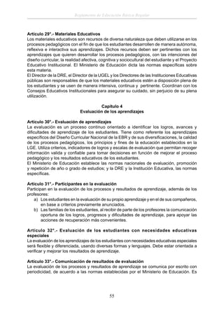 Reglamento de Educación Básica Regular

Artículo 29°.- Materiales Educativos
Los materiales educativos son recursos de diversa naturaleza que deben utilizarse en los
procesos pedagógicos con el ﬁn de que los estudiantes desarrollen de manera autónoma,
reﬂexiva e interactiva sus aprendizajes. Dichos recursos deben ser pertinentes con los
aprendizajes que quieren desarrollar los procesos pedagógicos, con las intenciones del
diseño curricular, la realidad afectiva, cognitiva y sociocultural del estudiante y el Proyecto
Educativo Institucional. El Ministerio de Educación dicta las normas especíﬁcas sobre
esta materia.
El Director de la DRE, el Director de la UGEL y los Directores de las Instituciones Educativas
públicas son responsables de que los materiales educativos estén a disposición plena de
los estudiantes y se usen de manera intensiva, continua y pertinente. Coordinan con los
Consejos Educativos Institucionales para asegurar su cuidado, sin perjuicio de su plena
utilización.
Capítulo 4
Evaluación de los aprendizajes
Artículo 30°.- Evaluación de aprendizajes
La evaluación es un proceso continuo orientado a identiﬁcar los logros, avances y
diﬁcultades de aprendizaje de los estudiantes. Tiene como referente los aprendizajes
especíﬁcos del Diseño Curricular Nacional de la EBR y de sus diversiﬁcaciones, la calidad
de los procesos pedagógicos, los principios y ﬁnes de la educación establecidos en la
LGE. Utiliza criterios, indicadores de logros y escalas de evaluación que permitan recoger
información valida y conﬁable para tomar decisiones en función de mejorar el proceso
pedagógico y los resultados educativos de los estudiantes.
El Ministerio de Educación establece las normas nacionales de evaluación, promoción
y repetición de año o grado de estudios; y la DRE y la Institución Educativa, las normas
especíﬁcas.
Artículo 31°.- Participantes en la evaluación
Participan en la evaluación de los procesos y resultados de aprendizaje, además de los
profesores:
a) Los estudiantes en la evaluación de su propio aprendizaje y en el de sus compañeros,
en base a criterios previamente anunciados.
b) Las familias de los estudiantes, al recibir de parte de los profesores la comunicación
oportuna de los logros, progresos y diﬁcultades de aprendizaje, para apoyar las
acciones de recuperación más convenientes.
Artículo 32°.- Evaluación de los estudiantes con necesidades educativas
especiales
La evaluación de los aprendizajes de los estudiantes con necesidades educativas especiales
será ﬂexible y diferenciada, usando diversas formas y lenguajes. Debe estar orientada a
veriﬁcar y mejorar los resultados de aprendizaje.
Artículo 33°.- Comunicación de resultados de evaluación
La evaluación de los procesos y resultados de aprendizaje se comunica por escrito con
periodicidad, de acuerdo a las normas establecidas por el Ministerio de Educación. Es

55

 