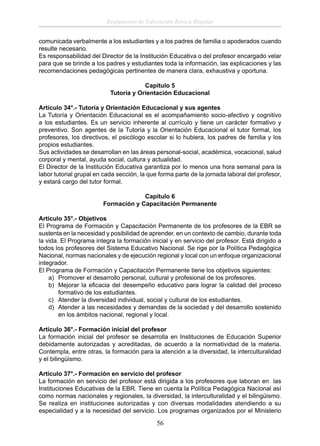 Reglamento de Educación Básica Regular
comunicada verbalmente a los estudiantes y a los padres de familia o apoderados cuando
resulte necesario.
Es responsabilidad del Director de la Institución Educativa o del profesor encargado velar
para que se brinde a los padres y estudiantes toda la información, las explicaciones y las
recomendaciones pedagógicas pertinentes de manera clara, exhaustiva y oportuna.
Capítulo 5
Tutoría y Orientación Educacional
Artículo 34°.- Tutoría y Orientación Educacional y sus agentes
La Tutoría y Orientación Educacional es el acompañamiento socio-afectivo y cognitivo
a los estudiantes. Es un servicio inherente al currículo y tiene un carácter formativo y
preventivo. Son agentes de la Tutoría y la Orientación Educacional el tutor formal, los
profesores, los directivos, el psicólogo escolar si lo hubiera, los padres de familia y los
propios estudiantes.
Sus actividades se desarrollan en las áreas personal-social, académica, vocacional, salud
corporal y mental, ayuda social, cultura y actualidad.
El Director de la Institución Educativa garantiza por lo menos una hora semanal para la
labor tutorial grupal en cada sección, la que forma parte de la jornada laboral del profesor,
y estará cargo del tutor formal.
Capítulo 6
Formación y Capacitación Permanente
Artículo 35°.- Objetivos
El Programa de Formación y Capacitación Permanente de los profesores de la EBR se
sustenta en la necesidad y posibilidad de aprender, en un contexto de cambio, durante toda
la vida. El Programa integra la formación inicial y en servicio del profesor. Está dirigido a
todos los profesores del Sistema Educativo Nacional. Se rige por la Política Pedagógica
Nacional, normas nacionales y de ejecución regional y local con un enfoque organizacional
integrador.
El Programa de Formación y Capacitación Permanente tiene los objetivos siguientes:
a) Promover el desarrollo personal, cultural y profesional de los profesores.
b) Mejorar la eﬁcacia del desempeño educativo para lograr la calidad del proceso
formativo de los estudiantes.
c) Atender la diversidad individual, social y cultural de los estudiantes.
d) Atender a las necesidades y demandas de la sociedad y del desarrollo sostenido
en los ámbitos nacional, regional y local.
Artículo 36°.- Formación inicial del profesor
La formación inicial del profesor se desarrolla en Instituciones de Educación Superior
debidamente autorizadas y acreditadas, de acuerdo a la normatividad de la materia.
Contempla, entre otras, la formación para la atención a la diversidad, la interculturalidad
y el bilingüismo.
Artículo 37°.- Formación en servicio del profesor
La formación en servicio del profesor está dirigida a los profesores que laboran en las
Instituciones Educativas de la EBR. Tiene en cuenta la Política Pedagógica Nacional así
como normas nacionales y regionales, la diversidad, la interculturalidad y el bilingüismo.
Se realiza en instituciones autorizadas y con diversas modalidades atendiendo a su
especialidad y a la necesidad del servicio. Los programas organizados por el Ministerio

56

 