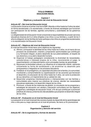 Reglamento de Educación Básica Regular
TITULO PRIMERO
EDUCACIÓN INICIAL
Capítulo 1
Objetivos y evaluación del nivel de Educación Inicial
Artículo 42°.- Del nivel de Educación Inicial
La Educación Inicial es el primer nivel de la EBR. Atiende a niños hasta los 5 años de edad,
en forma escolarizada y no escolarizada, a través de diversas estrategias que funcionan
con participación de las familias, agentes comunitarios y autoridades de los gobiernos
locales.
La obligatoriedad de la Educación Inicial comprende la responsabilidad de proveer servicios
educativos diversos de 0 a 2 años dirigidos a los niños o a sus familias y, a partir de los 3
años la obligación de las familias de hacer participar a los niños en programas escolarizados
o no escolarizados de Educación Inicial.
Artículo 43°.- Objetivos del nivel de Educación Inicial
El nivel de Educación Inicial tiene como objetivos los siguientes:
a) Aﬁrmar y enriquecer la identidad de los niños hasta los 5 años, en el marco de sus
procesos de socialización, creando y propiciando oportunidades que contribuyan
a su formación integral, al pleno desarrollo de sus potencialidades, al respeto de
sus derechos y a su pleno desarrollo humano.
b) Organizar el trabajo pedagógico considerando la diversidad de necesidades,
características e intereses propios de la niñez, reconociendo el juego, la
experimentación y el descubrimiento como principales fuentes de aprendizaje.
c) Reconocer la diversidad cultural y su inﬂuencia en el desarrollo infantil, valorando
críticamente su forma de socialización y de encaminar su desarrollo para
enriquecerlos e integrarlos en los procesos educativos.
d) Fortalecer el rol protagónico y la capacidad educativa de la familia y la comunidad,
movilizando y comprometiendo su coparticipación en las acciones que favorecen
el desarrollo y la educación de los niños hasta los 5 años, así como la protección
de sus derechos y el mejoramiento de su calidad de vida.
e) Desarrollar programas interdisciplinarios e intersectoriales con las familias y
comunidades para mejorar sus prácticas de crianza, atender las necesidades
educativas especiales y el desarrollo integral de los niños.
f) Promover, a través de las instancias de gestión, la vinculación de los programas y
estrategias de educación con adultos y educación comunitaria con los objetivos,
programas y estrategias de educación inicial, a ﬁn de que contribuyan a promover
prácticas de crianza y entornos de vida saludables que propicien el desarrollo integral
de los niños.
Artículo 44°.- Evaluación en el nivel de Educación Inicial
La evaluación en el nivel inicial permite conocer el grado de desarrollo de los aprendizajes del
niño o niña para su mejor atención en el nivel de primaria. No tiene un ﬁn promocional.
Capítulo 2
Organización y atención del servicio
Artículo 45°.- De la organización y formas de atención

58

 