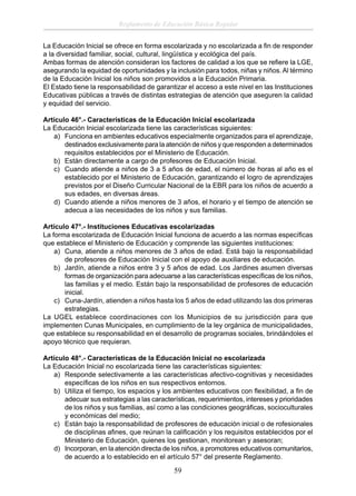 Reglamento de Educación Básica Regular
La Educación Inicial se ofrece en forma escolarizada y no escolarizada a ﬁn de responder
a la diversidad familiar, social, cultural, lingüística y ecológica del país.
Ambas formas de atención consideran los factores de calidad a los que se reﬁere la LGE,
asegurando la equidad de oportunidades y la inclusión para todos, niñas y niños. Al término
de la Educación Inicial los niños son promovidos a la Educación Primaria.
El Estado tiene la responsabilidad de garantizar el acceso a este nivel en las Instituciones
Educativas públicas a través de distintas estrategias de atención que aseguren la calidad
y equidad del servicio.
Artículo 46°.- Características de la Educación Inicial escolarizada
La Educación Inicial escolarizada tiene las características siguientes:
a) Funciona en ambientes educativos especialmente organizados para el aprendizaje,
destinados exclusivamente para la atención de niños y que responden a determinados
requisitos establecidos por el Ministerio de Educación.
b) Están directamente a cargo de profesores de Educación Inicial.
c) Cuando atiende a niños de 3 a 5 años de edad, el número de horas al año es el
establecido por el Ministerio de Educación, garantizando el logro de aprendizajes
previstos por el Diseño Curricular Nacional de la EBR para los niños de acuerdo a
sus edades, en diversas áreas.
d) Cuando atiende a niños menores de 3 años, el horario y el tiempo de atención se
adecua a las necesidades de los niños y sus familias.
Artículo 47°.- Instituciones Educativas escolarizadas
La forma escolarizada de Educación Inicial funciona de acuerdo a las normas especíﬁcas
que establece el Ministerio de Educación y comprende las siguientes instituciones:
a) Cuna, atiende a niños menores de 3 años de edad. Está bajo la responsabilidad
de profesores de Educación Inicial con el apoyo de auxiliares de educación.
b) Jardín, atiende a niños entre 3 y 5 años de edad. Los Jardines asumen diversas
formas de organización para adecuarse a las características especíﬁcas de los niños,
las familias y el medio. Están bajo la responsabilidad de profesores de educación
inicial.
c) Cuna-Jardín, atienden a niños hasta los 5 años de edad utilizando las dos primeras
estrategias.
La UGEL establece coordinaciones con los Municipios de su jurisdicción para que
implementen Cunas Municipales, en cumplimiento de la ley orgánica de municipalidades,
que establece su responsabilidad en el desarrollo de programas sociales, brindándoles el
apoyo técnico que requieran.
Artículo 48°.- Características de la Educación Inicial no escolarizada
La Educación Inicial no escolarizada tiene las características siguientes:
a) Responde selectivamente a las características afectivo-cognitivas y necesidades
especíﬁcas de los niños en sus respectivos entornos.
b) Utiliza el tiempo, los espacios y los ambientes educativos con ﬂexibilidad, a ﬁn de
adecuar sus estrategias a las características, requerimientos, intereses y prioridades
de los niños y sus familias, así como a las condiciones geográﬁcas, socioculturales
y económicas del medio;
c) Están bajo la responsabilidad de profesores de educación inicial o de rofesionales
de disciplinas aﬁnes, que reúnan la caliﬁcación y los requisitos establecidos por el
Ministerio de Educación, quienes los gestionan, monitorean y asesoran;
d) Incorporan, en la atención directa de los niños, a promotores educativos comunitarios,
de acuerdo a lo establecido en el artículo 57° del presente Reglamento.

59

 
