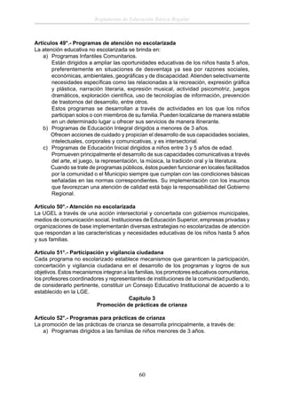 Reglamento de Educación Básica Regular

Artículos 49°.- Programas de atención no escolarizada
La atención educativa no escolarizada se brinda en:
a) Programas Infantiles Comunitarios.
Están dirigidos a ampliar las oportunidades educativas de los niños hasta 5 años,
preferentemente en situaciones de desventaja ya sea por razones sociales,
económicas, ambientales, geográﬁcas y de discapacidad. Atienden selectivamente
necesidades especíﬁcas como las relacionadas a la recreación, expresión gráﬁca
y plástica, narración literaria, expresión musical, actividad psicomotriz, juegos
dramáticos, exploración cientíﬁca, uso de tecnologías de información, prevención
de trastornos del desarrollo, entre otros.
Estos programas se desarrollan a través de actividades en los que los niños
participan solos o con miembros de su familia. Pueden localizarse de manera estable
en un determinado lugar u ofrecer sus servicios de manera itinerante.
b) Programas de Educación Integral dirigidos a menores de 3 años.
Ofrecen acciones de cuidado y propician el desarrollo de sus capacidades sociales,
intelectuales, corporales y comunicativas, y es intersectorial.
c) Programas de Educación Inicial dirigidos a niños entre 3 y 5 años de edad.
Promueven principalmente el desarrollo de sus capacidades comunicativas a través
del arte, el juego, la representación, la música, la tradición oral y la literatura.
Cuando se trate de programas públicos, éstos pueden funcionar en locales facilitados
por la comunidad o el Municipio siempre que cumplan con las condiciones básicas
señaladas en las normas correspondientes. Su implementación con los insumos
que favorezcan una atención de calidad está bajo la responsabilidad del Gobierno
Regional.
Artículo 50°.- Atención no escolarizada
La UGEL a través de una acción intersectorial y concertada con gobiernos municipales,
medios de comunicación social, Instituciones de Educación Superior, empresas privadas y
organizaciones de base implementarán diversas estrategias no escolarizadas de atención
que respondan a las características y necesidades educativas de los niños hasta 5 años
y sus familias.
Artículo 51°.- Participación y vigilancia ciudadana
Cada programa no escolarizado establece mecanismos que garanticen la participación,
concertación y vigilancia ciudadana en el desarrollo de los programas y logros de sus
objetivos. Estos mecanismos integran a las familias, los promotores educativos comunitarios,
los profesores coordinadores y representantes de instituciones de la comunidad pudiendo,
de considerarlo pertinente, constituir un Consejo Educativo Institucional de acuerdo a lo
establecido en la LGE.
Capítulo 3
Promoción de prácticas de crianza
Artículo 52°.- Programas para prácticas de crianza
La promoción de las prácticas de crianza se desarrolla principalmente, a través de:
a) Programas dirigidos a las familias de niños menores de 3 años.

60

 