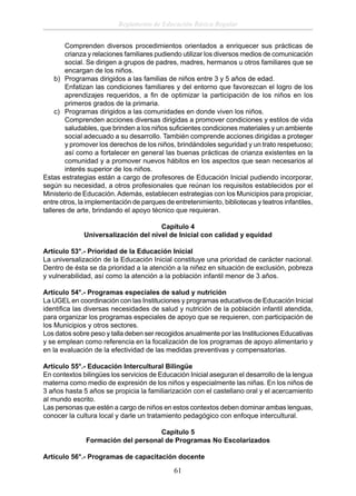 Reglamento de Educación Básica Regular
Comprenden diversos procedimientos orientados a enriquecer sus prácticas de
crianza y relaciones familiares pudiendo utilizar los diversos medios de comunicación
social. Se dirigen a grupos de padres, madres, hermanos u otros familiares que se
encargan de los niños.
b) Programas dirigidos a las familias de niños entre 3 y 5 años de edad.
Enfatizan las condiciones familiares y del entorno que favorezcan el logro de los
aprendizajes requeridos, a ﬁn de optimizar la participación de los niños en los
primeros grados de la primaria.
c) Programas dirigidos a las comunidades en donde viven los niños.
Comprenden acciones diversas dirigidas a promover condiciones y estilos de vida
saludables, que brinden a los niños suﬁcientes condiciones materiales y un ambiente
social adecuado a su desarrollo. También comprende acciones dirigidas a proteger
y promover los derechos de los niños, brindándoles seguridad y un trato respetuoso;
así como a fortalecer en general las buenas prácticas de crianza existentes en la
comunidad y a promover nuevos hábitos en los aspectos que sean necesarios al
interés superior de los niños.
Estas estrategias están a cargo de profesores de Educación Inicial pudiendo incorporar,
según su necesidad, a otros profesionales que reúnan los requisitos establecidos por el
Ministerio de Educación. Además, establecen estrategias con los Municipios para propiciar,
entre otros, la implementación de parques de entretenimiento, bibliotecas y teatros infantiles,
talleres de arte, brindando el apoyo técnico que requieran.
Capítulo 4
Universalización del nivel de Inicial con calidad y equidad
Artículo 53°.- Prioridad de la Educación Inicial
La universalización de la Educación Inicial constituye una prioridad de carácter nacional.
Dentro de ésta se da prioridad a la atención a la niñez en situación de exclusión, pobreza
y vulnerabilidad, así como la atención a la población infantil menor de 3 años.
Artículo 54°.- Programas especiales de salud y nutrición
La UGEL en coordinación con las Instituciones y programas educativos de Educación Inicial
identiﬁca las diversas necesidades de salud y nutrición de la población infantil atendida,
para organizar los programas especiales de apoyo que se requieren, con participación de
los Municipios y otros sectores.
Los datos sobre peso y talla deben ser recogidos anualmente por las Instituciones Educativas
y se emplean como referencia en la focalización de los programas de apoyo alimentario y
en la evaluación de la efectividad de las medidas preventivas y compensatorias.
Artículo 55°.- Educación Intercultural Bilingüe
En contextos bilingües los servicios de Educación Inicial aseguran el desarrollo de la lengua
materna como medio de expresión de los niños y especialmente las niñas. En los niños de
3 años hasta 5 años se propicia la familiarización con el castellano oral y el acercamiento
al mundo escrito.
Las personas que estén a cargo de niños en estos contextos deben dominar ambas lenguas,
conocer la cultura local y darle un tratamiento pedagógico con enfoque intercultural.
Capítulo 5
Formación del personal de Programas No Escolarizados
Artículo 56°.- Programas de capacitación docente

61

 