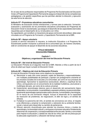 Reglamento de Educación Básica Regular
En el caso de los profesores responsables de Programas No Escolarizados de Educación
Inicial, el Programa de Capacitación Permanente asegura el desarrollo de las competencias
pedagógicas y de gestión especíﬁcas que les permitan atender la dirección y ejecución
de esta forma de atención.
Artículo 57°- Promotores educativos comunitarios
El Ministerio de Educación brinda orientaciones y normas para la selección, formación,
evaluación y autorización de los promotores educativos comunitarios de Programas de
Educación Inicial no escolarizada, que asegure el desarrollo de las capacidades esenciales
requeridas para el desempeño de su rol educativo con niños.
Su capacitación, por constituir un mecanismo de apoyo a la función del profesor, debe estar
vinculada con el Programa de Formación y Capacitación Permanente de la EBR.
Artículo 58°.- Apoyo voluntario
Cuando el servicio educativo lo requiera, la Institución Educativa o el Programa No
Escolarizado pueden incorporar a personal de la comunidad que, de manera voluntaria,
esté en condiciones de apoyar el desarrollo de las acciones educativas.
TÍTULO SEGUNDO
EDUCACIÓN PRIMARIA
Capítulo 1
Objetivos y organización del nivel de Educación Primaria
Artículo 59°.- Del nivel de Educación Primaria
La Educación Primaria es el segundo nivel de la EBR. Atiende a niños a partir de los 6
años de edad que hayan cursado la Educación Inicial.
Artículo 60°.- Objetivos del nivel de Educación Primaria
El nivel de Educación Primaria tiene como objetivos los siguientes:
a) Reconocer a cada niño como persona, sujeto de derechos y responsabilidades,
con múltiples posibilidades de participar y aportar con protagonismo creciente en
los procesos sociales de la escuela y la comunidad, así como en sus procesos de
aprendizaje. Aprovechar la experiencia sociocultural, afectiva y espiritual de los
niños y enriquecerla con el conocimiento de la realidad multiétnica, pluricultural y
multilingüe del país, así como de la cultura universal.
b) Implementar aprendizajes básicos para el desarrollo del pensamiento lógico
matemático, la comunicación, la sensibilidad y expresión artística y la psicomotricidad.
Igualmente aprendizajes operacionales sobre ciencias, humanidades y tecnologías,
en el marco de una formación integral. Incluye el desarrollo de la capacidad
de resolución de problemas, de negociación, el afán de logro y el sentido de
eﬁcacia.
c) Fortalecer la autonomía del niño, el sentido de convivencia con otros, el respeto
a las diferencias y propiciar la comprensión y valoración de su ambiente familiar,
social y natural para desarrollar su sentido de pertenencia.
d) Ofrecer atención diversiﬁcada para atender los diversos ritmos y niveles de
aprendizaje y la diversidad cultural; y enriquecer el proceso educativo fortaleciendo
relaciones de cooperación y corresponsabilidad entre escuela, familia y comunidad
para mejorar la educación y calidad de vida de los niños; por ello se preocupa por
la adecuada organización y utilización del tiempo escolar.

62

 