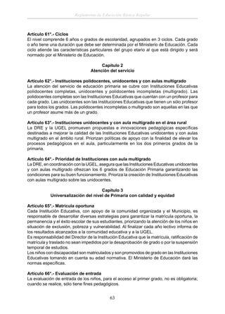 Reglamento de Educación Básica Regular

Artículo 61°.- Ciclos
El nivel comprende 6 años o grados de escolaridad, agrupados en 3 ciclos. Cada grado
o año tiene una duración que debe ser determinada por el Ministerio de Educación. Cada
ciclo atiende las características particulares del grupo etario al que está dirigido y será
normado por el Ministerio de Educación.
Capítulo 2
Atención del servicio
Articulo 62°.- Instituciones polidocentes, unidocentes y con aulas multigrado
La atención del servicio de educación primaria se cubre con Instituciones Educativas
polidocentes completas, unidocentes y polidocentes incompletas (multigrado). Las
polidocentes completas son las Instituciones Educativas que cuentan con un profesor para
cada grado. Las unidocentes son las Instituciones Educativas que tienen un sólo profesor
para todos los grados. Las polidocentes incompletas o multigrado son aquellas en las que
un profesor asume más de un grado.
Artículo 63°.- Instituciones unidocentes y con aula multigrado en el área rural
La DRE y la UGEL promueven propuestas e innovaciones pedagógicas especíﬁcas
destinadas a mejorar la calidad de las Instituciones Educativas unidocentes y con aulas
multigrado en el ámbito rural. Priorizan políticas de apoyo con la ﬁnalidad de elevar los
procesos pedagógicos en el aula, particularmente en los dos primeros grados de la
primaria.
Artículo 64°.- Prioridad de Instituciones con aula multigrado
La DRE, en coordinación con la UGEL, asegura que las Instituciones Educativas unidocentes
y con aulas multigrado ofrezcan los 6 grados de Educación Primaria garantizando las
condiciones para su buen funcionamiento. Prioriza la creación de Instituciones Educativas
con aulas multigrado sobre las unidocentes.
Capítulo 3
Universalización del nivel de Primaria con calidad y equidad
Artículo 65°.- Matrícula oportuna
Cada Institución Educativa, con apoyo de la comunidad organizada y el Municipio, es
responsable de desarrollar diversas estrategias para garantizar la matrícula oportuna, la
permanencia y el éxito escolar de sus estudiantes, priorizando la atención de los niños en
situación de exclusión, pobreza y vulnerabilidad. Al ﬁnalizar cada año lectivo informa de
los resultados alcanzados a la comunidad educativa y a la UGEL.
Es responsabilidad del Director de la Institución Educativa que la matrícula, ratiﬁcación de
matrícula y traslado no sean impedidos por la desaprobación de grado o por la suspensión
temporal de estudios.
Los niños con discapacidad son matriculados y son promovidos de grado en las Instituciones
Educativas tomando en cuenta su edad normativa. El Ministerio de Educación dará las
normas especíﬁcas.
Artículo 66°.- Evaluación de entrada
La evaluación de entrada de los niños, para el acceso al primer grado, no es obligatoria;
cuando se realice, sólo tiene ﬁnes pedagógicos.

63

 