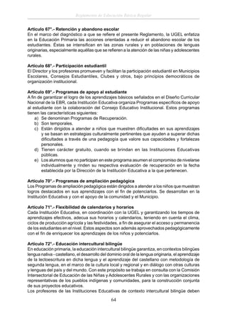 Reglamento de Educación Básica Regular
Artículo 67°.- Retención y abandono escolar
En el marco del diagnóstico a que se reﬁere el presente Reglamento, la UGEL enfatiza
en la Educación Primaria las acciones orientadas a reducir el abandono escolar de los
estudiantes. Éstas se intensiﬁcan en las zonas rurales y en poblaciones de lenguas
originarias, especialmente aquéllas que se reﬁeren a la atención de las niñas y adolescentes
rurales.
Artículo 68°.- Participación estudiantil
El Director y los profesores promueven y facilitan la participación estudiantil en Municipios
Escolares, Consejos Estudiantiles, Clubes y otros, bajo principios democráticos de
organización institucional.
Artículo 69°.- Programas de apoyo al estudiante
A ﬁn de garantizar el logro de los aprendizajes básicos señalados en el Diseño Curricular
Nacional de la EBR, cada Institución Educativa organiza Programas especíﬁcos de apoyo
al estudiante con la colaboración del Consejo Educativo Institucional. Estos programas
tienen las características siguientes:
a) Se denominan Programas de Recuperación.
b) Son temporales.
c) Están dirigidos a atender a niños que muestren diﬁcultades en sus aprendizajes
y se basan en estrategias culturalmente pertinentes que ayuden a superar dichas
diﬁcultades a través de una pedagogía que valore sus capacidades y fortalezas
personales.
d) Tienen carácter gratuito, cuando se brindan en las Instituciones Educativas
públicas.
e) Los alumnos que no participan en este programa asumen el compromiso de nivelarse
individualmente y rinden su respectiva evaluación de recuperación en la fecha
establecida por la Dirección de la Institución Educativa a la que pertenecen.
Artículo 70°.- Programas de ampliación pedagógica
Los Programas de ampliación pedagógica están dirigidos a atender a los niños que muestran
logros destacados en sus aprendizajes con el ﬁn de potenciarlos. Se desarrollan en la
Institución Educativa y con el apoyo de la comunidad y el Municipio.
Artículo 71°.- Flexibilidad de calendarios y horarios
Cada Institución Educativa, en coordinación con la UGEL y garantizando los tiempos de
aprendizajes efectivos, adecua sus horarios y calendarios, teniendo en cuenta el clima,
ciclos de producción agrícola y las festividades, a ﬁn de asegurar el acceso y permanencia
de los estudiantes en el nivel. Estos aspectos son además aprovechados pedagógicamente
con el ﬁn de enriquecer los aprendizajes de los niños y potenciarlos.
Artículo 72°.- Educación intercultural bilingüe
En educación primaria, la educación intercultural bilingüe garantiza, en contextos bilingües
lengua nativa - castellano, el desarrollo del dominio oral de la lengua originaria, el aprendizaje
de la lectoescritura en dicha lengua y el aprendizaje del castellano con metodología de
segunda lengua, en el marco de la cultura local y regional y en diálogo con otras culturas
y lenguas del país y del mundo. Con este propósito se trabaja en consulta con la Comisión
Intersectorial de Educación de las Niñas y Adolescentes Rurales y con las organizaciones
representativas de los pueblos indígenas y comunidades, para la construcción conjunta
de sus proyectos educativos.
Los profesores de las Instituciones Educativas de contexto intercultural bilingüe deben

64

 
