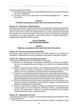 Reglamento de Educación Básica Regular
cumplir los siguientes requisitos:
a) Dominar la lengua indígena de la comunidad donde se ubica la Institución Educativa
así como el castellano.
b) Conocer la cultura local y darle a ésta un tratamiento pedagógico con
enfoque
intercultural.
Capítulo 4
Formación del personal docente del nivel de Educación Primaria
Artículo 73°.- Formación y especialización
El Ministerio de Educación a través de la dirección correspondiente, establece lineamientos
para la formación de los profesores para la Educación Primaria, especializándolos en la
atención de los niños y niñas del correspondiente grupo etario, incluyendo la formación
de maestros para la primaria bilingüe intercultural; para las Instituciones Educativas
unidocentes o con aula multigrado; y para atender niños con talentos especiales o
discapacidades especiﬁcas dentro del aula.
TÍTULO TERCERO
EDUCACIÓN SECUNDARIA
Capítulo I
Objetivos y organización del nivel de Educación Secundaria
Artículo 74°.- Del nivel de Educación Secundaria
La Educación Secundaria es el tercer nivel de la EBR. Atiende en las Instituciones
Educativas a adolescentes que hayan aprobado el sexto grado de educación primaria.
Artículo 75°.- Objetivos de la Educación Secundaria
La Educación Secundaria tiene como objetivos los siguientes:
a) Brindar a los adolescentes una formación humanística, cientíﬁca y tecnológica,
así como una capacitación para el trabajo, en el marco de una sólida formación
integral.
b) Brindar una formación que permita a los estudiantes adolescentes un desarrollo
orgánico, afectivo, cognitivo y espiritual; el conocimiento de sí mismos y de su
entorno, así como comprender sus cambios físicos e identidad de género.
c) Promover en el estudiante el fortalecimiento de las capacidades comunicativas y
artísticas, razonamiento matemático, investigación cientíﬁca y apropiación de nuevas
tecnologías que le permitan la construcción permanente del conocimiento, así como
aplicar estrategias de aprendizaje, formular proyectos y tomar decisiones.
d) Brindar las orientaciones que le permitan al estudiante iniciar la formulación de un
proyecto de vida que, sustentado en valores éticos y sociales, le facilite la toma de
decisiones vocacionales y profesionales.
e) Propiciar el desarrollo de valores y actitudes que permitan la convivencia en los
grupos sociales a los que pertenecen, interactuar solidaria y responsablemente
con afán de realizaciones y respeto a las normas para ejercer una ciudadanía
constructora del bien común y de la democracia.
Artículo 76°.- Organización del nivel
La Educación Secundaria se organiza en dos ciclos de estudios que comprende 5 años
o grados divididos en:
a) El primer ciclo brinda una formación humanística, cientíﬁca y tecnológica y está

65

 