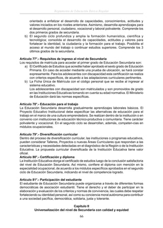 Reglamento de Educación Básica Regular
orientado a enfatizar el desarrollo de capacidades, conocimientos, actitudes y
valores iniciados en los niveles anteriores. Asimismo, desarrolla aprendizajes para
el desarrollo personal, ciudadano, vocacional y laboral polivalente. Comprende los
dos primeros grados de secundaria.
b) El segundo ciclo profundiza y amplia la formación humanística, científica y
tecnológica; consolida el desarrollo de capacidades, actitudes y valores para
fortalecer la identidad, la ciudadanía y la formación para el trabajo. Posibilita el
acceso al mundo del trabajo o continuar estudios superiores. Comprende los 3
últimos grados de la secundaria.
Artículo 77°.- Requisitos de ingreso al nivel de Secundaria
Los requisitos de matrícula para acceder al primer grado de Educación Secundaria son:
a) El Certiﬁcado de Estudios que acredite haber aprobado el sexto grado de Educación
Primaria. En caso de acceder mediante una prueba de ubicación, se hará constar
expresamente. Para los adolescentes con discapacidad esta certiﬁcación se realiza
con criterios especíﬁcos, de acuerdo a las adaptaciones curriculares pertinentes.
b) La Ficha Única de Matrícula con el código personal que se recibe al ingresar al
sistema educativo.
Los adolescentes con discapacidad son matriculados y son promovidos de grado
en las Instituciones Educativas tomando en cuenta su edad normativa. El Ministerio
de Educación dará las normas especíﬁcas.
Artículo 78°.- Educación para el trabajo
La Educación Secundaria desarrolla gradualmente aprendizajes laborales básicos. El
Proyecto Educativo Institucional debe especiﬁcar las alternativas de educación para el
trabajo en el marco de una cultura emprendedora. Se realizan dentro de la institución o en
convenio con instituciones de educación técnico-productiva o comunitaria. Tiene carácter
polivalente y vocacional. En el segundo ciclo se desarrollan, además, competen-cias en
módulos ocupacionales.
Artículo 79°.- Diversiﬁcación curricular
Dentro del proceso de diversiﬁcación curricular, las instituciones o programas educativos,
pueden considerar Talleres, Proyectos o nuevas Áreas Curriculares que respondan a las
características y necesidades detectadas en el diagnóstico de la Región o de la Institución
Educativa. La propuesta curricular diversiﬁcada de la Institución Educativa tiene valor
oﬁcial.
Artículo 80°.- Certiﬁcación y diploma
La Institución Educativa otorga el certiﬁcado de estudios luego de la conclusión satisfactoria
del nivel de Educación Secundaria. Así mismo, conﬁere el diploma con mención en la
especialidad ocupacional, de acuerdo a los módulos especíﬁcos aprobados en el segundo
ciclo de Educación Secundaria, indicando el nivel de competencia logrado.
Artículo 81°.- Participación del estudiante
El estudiante de Educación Secundaria puede organizarse a través de diferentes formas
democráticas de asociación estudiantil. Tiene el derecho y el deber de participar en la
elaboración y evaluación de los criterios y normas de convivencia, las cuales debe respetar
fortaleciendo su identidad personal, así como su conciencia moral autónoma para contribuir
a una sociedad pacíﬁca, democrática, solidaria, justa y tolerante.
Capítulo II
Universalización del nivel de Secundaria con calidad y equidad

66

 