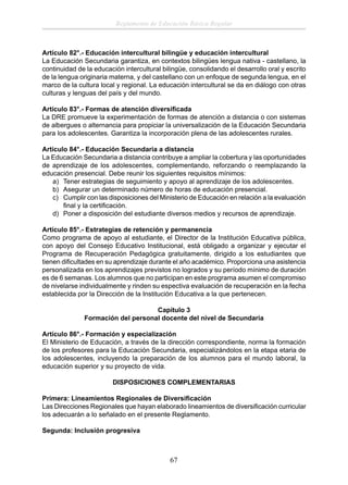 Reglamento de Educación Básica Regular

Artículo 82°.- Educación intercultural bilingüe y educación intercultural
La Educación Secundaria garantiza, en contextos bilingües lengua nativa - castellano, la
continuidad de la educación intercultural bilingüe, consolidando el desarrollo oral y escrito
de la lengua originaria materna, y del castellano con un enfoque de segunda lengua, en el
marco de la cultura local y regional. La educación intercultural se da en diálogo con otras
culturas y lenguas del país y del mundo.
Artículo 83°.- Formas de atención diversiﬁcada
La DRE promueve la experimentación de formas de atención a distancia o con sistemas
de albergues o alternancia para propiciar la universalización de la Educación Secundaria
para los adolescentes. Garantiza la incorporación plena de las adolescentes rurales.
Artículo 84°.- Educación Secundaria a distancia
La Educación Secundaria a distancia contribuye a ampliar la cobertura y las oportunidades
de aprendizaje de los adolescentes, complementando, reforzando o reemplazando la
educación presencial. Debe reunir los siguientes requisitos mínimos:
a) Tener estrategias de seguimiento y apoyo al aprendizaje de los adolescentes.
b) Asegurar un determinado número de horas de educación presencial.
c) Cumplir con las disposiciones del Ministerio de Educación en relación a la evaluación
ﬁnal y la certiﬁcación.
d) Poner a disposición del estudiante diversos medios y recursos de aprendizaje.
Artículo 85°.- Estrategias de retención y permanencia
Como programa de apoyo al estudiante, el Director de la Institución Educativa pública,
con apoyo del Consejo Educativo Institucional, está obligado a organizar y ejecutar el
Programa de Recuperación Pedagógica gratuitamente, dirigido a los estudiantes que
tienen diﬁcultades en su aprendizaje durante el año académico. Proporciona una asistencia
personalizada en los aprendizajes previstos no logrados y su período mínimo de duración
es de 6 semanas. Los alumnos que no participan en este programa asumen el compromiso
de nivelarse individualmente y rinden su espectiva evaluación de recuperación en la fecha
establecida por la Dirección de la Institución Educativa a la que pertenecen.
Capítulo 3
Formación del personal docente del nivel de Secundaria
Artículo 86°.- Formación y especialización
El Ministerio de Educación, a través de la dirección correspondiente, norma la formación
de los profesores para la Educación Secundaria, especializándolos en la etapa etaria de
los adolescentes, incluyendo la preparación de los alumnos para el mundo laboral, la
educación superior y su proyecto de vida.
DISPOSICIONES COMPLEMENTARIAS
Primera: Lineamientos Regionales de Diversiﬁcación
Las Direcciones Regionales que hayan elaborado lineamientos de diversiﬁcación curricular
los adecuarán a lo señalado en el presente Reglamento.
Segunda: Inclusión progresiva

67

 