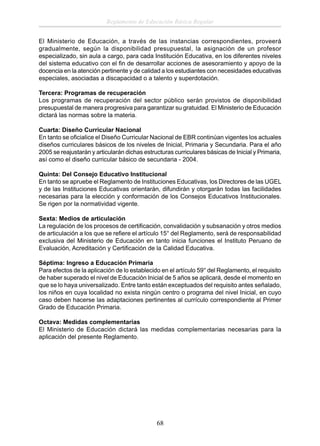 Reglamento de Educación Básica Regular
El Ministerio de Educación, a través de las instancias correspondientes, proveerá
gradualmente, según la disponibilidad presupuestal, la asignación de un profesor
especializado, sin aula a cargo, para cada Institución Educativa, en los diferentes niveles
del sistema educativo con el ﬁn de desarrollar acciones de asesoramiento y apoyo de la
docencia en la atención pertinente y de calidad a los estudiantes con necesidades educativas
especiales, asociadas a discapacidad o a talento y superdotación.
Tercera: Programas de recuperación
Los programas de recuperación del sector público serán provistos de disponibilidad
presupuestal de manera progresiva para garantizar su gratuidad. El Ministerio de Educación
dictará las normas sobre la materia.
Cuarta: Diseño Curricular Nacional
En tanto se oﬁcialice el Diseño Curricular Nacional de EBR continúan vigentes los actuales
diseños curriculares básicos de los niveles de Inicial, Primaria y Secundaria. Para el año
2005 se reajustarán y articularán dichas estructuras curriculares básicas de Inicial y Primaria,
así como el diseño curricular básico de secundaria - 2004.
Quinta: Del Consejo Educativo Institucional
En tanto se apruebe el Reglamento de Instituciones Educativas, los Directores de las UGEL
y de las Instituciones Educativas orientarán, difundirán y otorgarán todas las facilidades
necesarias para la elección y conformación de los Consejos Educativos Institucionales.
Se rigen por la normatividad vigente.
Sexta: Medios de articulación
La regulación de los procesos de certiﬁcación, convalidación y subsanación y otros medios
de articulación a los que se reﬁere el artículo 15° del Reglamento, será de responsabilidad
exclusiva del Ministerio de Educación en tanto inicia funciones el Instituto Peruano de
Evaluación, Acreditación y Certiﬁcación de la Calidad Educativa.
Séptima: Ingreso a Educación Primaria
Para efectos de la aplicación de lo establecido en el artículo 59° del Reglamento, el requisito
de haber superado el nivel de Educación Inicial de 5 años se aplicará, desde el momento en
que se lo haya universalizado. Entre tanto están exceptuados del requisito antes señalado,
los niños en cuya localidad no exista ningún centro o programa del nivel Inicial, en cuyo
caso deben hacerse las adaptaciones pertinentes al currículo correspondiente al Primer
Grado de Educación Primaria.
Octava: Medidas complementarias
El Ministerio de Educación dictará las medidas complementarias necesarias para la
aplicación del presente Reglamento.

68

 