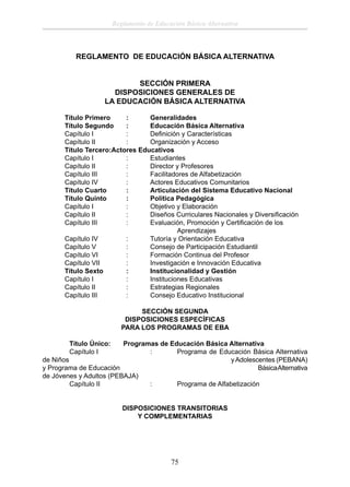 Reglamento de Educación Básica Alternativa

REGLAMENTO DE EDUCACIÓN BÁSICA ALTERNATIVA
SECCIÓN PRIMERA
DISPOSICIONES GENERALES DE
LA EDUCACIÓN BÁSICA ALTERNATIVA
Título Primero
:
Generalidades
Título Segundo
:
Educación Básica Alternativa
Capítulo I
:
Deﬁnición y Características
Capítulo II
:
Organización y Acceso
Título Tercero:Actores Educativos
Capítulo I
:
Estudiantes
Capítulo II
:
Director y Profesores
Capítulo III
:
Facilitadores de Alfabetización
Capítulo IV
:
Actores Educativos Comunitarios
Título Cuarto
:
Articulación del Sistema Educativo Nacional
Título Quinto
:
Política Pedagógica
Capítulo I
:
Objetivo y Elaboración
Capítulo II
:
Diseños Curriculares Nacionales y Diversiﬁcación
Capítulo III
:
Evaluación, Promoción y Certiﬁcación de los
Aprendizajes
Capítulo IV
:
Tutoría y Orientación Educativa
Capítulo V
:
Consejo de Participación Estudiantil
Capítulo VI
:
Formación Continua del Profesor
Capítulo VII
:
Investigación e Innovación Educativa
Título Sexto
:
Institucionalidad y Gestión
Capítulo I
:
Instituciones Educativas
Capítulo II
:
Estrategias Regionales
Capítulo III
:
Consejo Educativo Institucional
SECCIÓN SEGUNDA
DISPOSICIONES ESPECÍFICAS
PARA LOS PROGRAMAS DE EBA
Título Único:
Capítulo I

Programas de Educación Básica Alternativa
:
Programa de Educación Básica Alternativa
de Niños
y Adolescentes (PEBANA)
y Programa de Educación
Básica Alternativa
de Jóvenes y Adultos (PEBAJA)
Capítulo II
:
Programa de Alfabetización
DISPOSICIONES TRANSITORIAS
Y COMPLEMENTARIAS

75

 