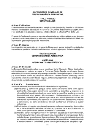 Reglamento de Educación Básica Alternativa
DISPOSICIONES GENERALES DE
EDUCACIÓN BÁSICA ALTERNATIVA
TÍTULO PRIMERO
GENERALIDADES
Artículo 1º.- Finalidad
La Educación Básica Alternativa (EBA) se rige por los principios y ﬁnes de la Educación
Peruana señalados en los artículos 8º y 9º. de la Ley General de Educación (LGE) Nº 28044
y los objetivos de la Educación Básica, establecidos en el artículo 31º de dicha Ley.
El presente Reglamento norma la atención a los estudiantes: niños, adolescentes, jóvenes
y adultos que requieren el servicio educativo correspondiente a la modalidad de EBA en sus
aspectos de gestión pedagógica e institucional.
Artículo 2º.- Alcance
Las disposiciones contenidas en el presente Reglamento son de aplicación en todas las
instancias de gestión e Instituciones Educativas públicas y privadas de la modalidad.
TÍTULO SEGUNDO
EDUCACIÓN BÁSICA ALTERNATIVA
CAPÍTULO I
DEFINICIÓN Y CARACTERÍSTICAS
Artículo 3º.- Deﬁnición
La Educación Básica Alternativa es una modalidad de la Educación Básica destinada a
estudiantes que no tuvieron acceso a la Educación Básica Regular, en el marco de una
educación permanente, para que adquieran y mejoren los desempeños que la vida cotidiana
y el acceso a otros niveles educativos les demandan. Tiene los mismos objetivos y calidad
equivalente a la Educación Básica Regular, enfatiza la preparación para el trabajo y el
desarrollo de competencias empresariales.
Artículo 4º.Características
Son características de la Educación Básica Alternativa las siguientes:
(a) Relevancia y pertinencia, porque siendo abierta al entorno, tiene como opción
preferente a los grupos actualmente vulnerables y excluidos, y responde a la
diversidad de los sujetos educativos con una oferta especíﬁca, que tiene en cuenta
los criterios de edad, género, idioma materno, niveles educativos, así como sus
intereses y necesidades; posibilita procesos educativos que estimulan en los
estudiantes aprendizajes para identiﬁcar sus potencialidades de desarrollo personal
y comunitario, así como ciudadano y laboral, plantear sus problemas y buscar
soluciones.
(b) Participativa, porque los estudiantes intervienen en forma organizada y democrática
en la toma de decisiones sobre los criterios y procesos de la acción educativa, e
involucra la participación de otros actores de la comunidad.
(c) Flexible, porque la organización de los servicios educativos (la calendarización,
los horarios y formas de atención) es diversa, responde a la heterogeneidad de los
estudiantes y a la peculiaridad de sus contextos. El proceso educativo se desarrolla
en Instituciones Educativas propias de la modalidad y también en diversos ámbitos
e instituciones de la comunidad, que se constituyen en espacios de aprendizaje.

77

 